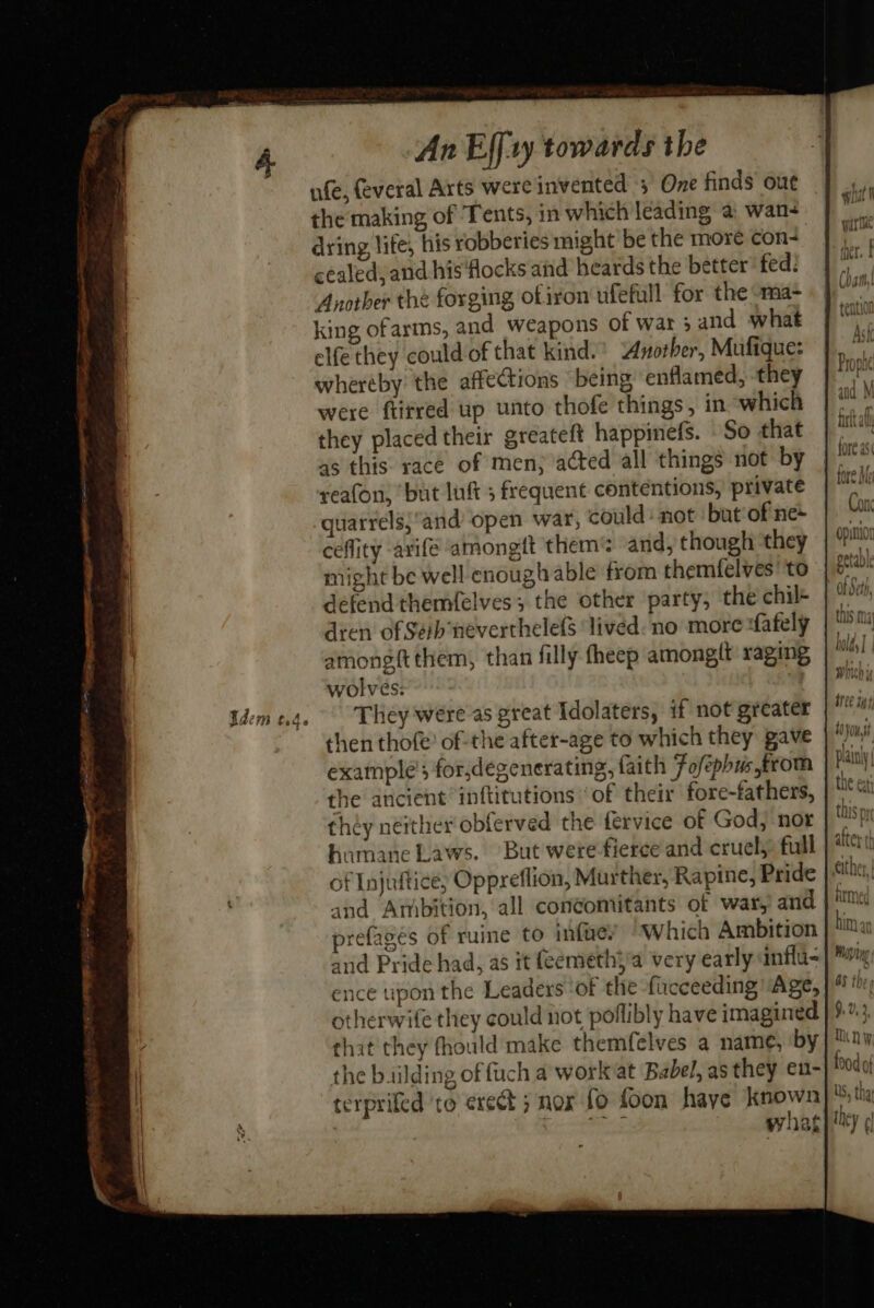 Vdem t.4. the making of Tents, in which leading a wan- dring life, his robberies might be the more con- cealeds and his ‘flocks and heards the better fed: Anotber the forging ofiron ufefull for the sma- king ofarms, and weapons of war ; and what elfe they could of that kind.’ Another, Mufique: whereby the affections being enflamed, they were ftitred up unto thofe things, in ‘which they placed their greateft happinefs. So that as this race of men; acted all things not by reafon, but luft 5 frequent contentions, private quarrels;and open war, could’ not but of ne+ ceflity arife amongft them? and, though they might be well enough able from themfelves’ to defend themfelves; the other party, the chil den of Seb neverthelefs ‘lived. no more «fately among{tthem, than filly theep amongit raging wolves: They were as great Idolaters, if not greater then thofe’ of the after-age to which they pave example’; for,degenerating, faith Fofephustrom the ancient inftitutions ‘of their fore-fathers, théy neither obferved the fervice of God, nor humane Laws. But were fierce and cruel;: full of Injuftice; Oppreflion, Murther, Rapine, Pride refageés of ruine to infwey “Which Ambition and Pride had, as it (eemethya very early anflu- ence upon the Leaders ‘of the fiucceeding “Age, otherwife they could not poflibly have imagined that they fhould make themfelves a name, by the biilding of fuch a workat Babel, as they en- terprifed ‘to erect ; nox fo foon haye a hy repre’ wat and M ft ah fore as fore Me Con Opunior petavle of Seth, this ma hold T NOs | j