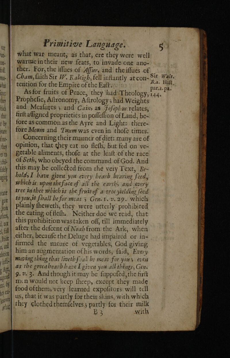 what wat meant, as that, ere they were well | ‘wartmeintheir new feats, to invade one ano- ) ther. For, the iffues of 4ffur, and the iffues of _ : |, Cham, faith Sir W. Raleigh, fell inflantly atcon- Py BA | tention for the Empire of the Eaftw0 part. E iy — Asfor fruits of Peace, they ‘hadTheology, 144, Prophefie, Afironomy, Afirology 3 had Weights | and Meafures 3.and Cain, as Fofephus relates, _ |. firitafligned proprieties in poffefiion of Land, be- fore as common.as the Ayre and Light: there- fore Mewm and Tuumwas even in thofe times. Concerning their manner of diet: many are of Opinion, that they eat no flefh, but fed on ve- getable aliments, thofe at the leaft of the race | of Seth, who obeyed the command of God. And | this may be colleted from the very Text, Be- | holds I have given you every hearb bearing feed, _ whichis upon theface of all the earths and severy | tree anthee whichis the fruit of artree yielding fecd | toyou,tt fhall befor meat 3 Genet. v.29. which plainly theweth, they were utterly prohibited the eating of flefh. Neither doe we read, that | this prohibition was taken off, till immediately | after the defcent of Noah from the Ark, when either, becaufe the Deluge had impaired or in- | firmed the nature of vegetables, God giving vient him an atgmentation of his words, {aid, Every wt | moving thing that liveth forall be meat for yous even pe) as the greenbearb have I given you all things, Gen. j| 9-2 3. And though it may be firppofed,the fir | mcn would not keep fheep, except they made | food ofthem; very learned expofitors will tell a) US, that it was partly for their skins, with which ut} they ¢lothed themfelves,; partly for their milk aR B3 with