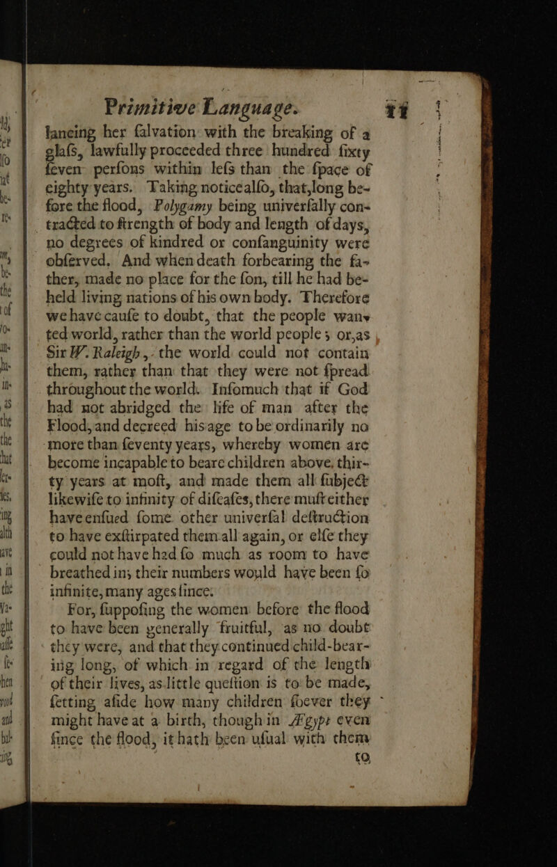 laneing her falvation with the breaking of a glafs, lawfully proceeded three hundred fixty feven perfons within lefs than the fpace of eighty years. Taking noticealfo, that,long be- fore the flood, Polygamy being univerfally con- tracted to firength of body and length of days, no degrees of kindred or confanguinity were obferved, And whendeath forbearing the fa~ ther, made no place for the fon, till he had be- held living nations of his own body. Therefore we have caufe to doubt, that the people wan ted world, rather than the world people 3 or,as Sit W. Raleigh ,- the world could not contain them, rather than that they were not f{pread throughout the world: Infomuch that if God had not abridged the life of man atter the Flood, and decreed hisage tobe ordinarily no ‘more than feventy years, whereby women are become incapable to beare children above, thir- ty years at moft, and made them all fubje@ likewife to infinity of difcafes, there mufteither haveenfued fome. other univerfal deftruction to have exftirpated them-all again, or elfe they could not have had fo much as room to have breathed in; their numbers woyld have been fo | infinite, many agestince: : For, fuppofing the women: before the flood to have been yenerally fruitful, as no doube they were, and that they continued child-bear- ing long, of which in regard of the length of their lives, as.little queftion is to: be made, fetting afide how many children foever they ~ might have at a birth, thoughin A gypr even fince the flood, ithath been ufual with chem : to