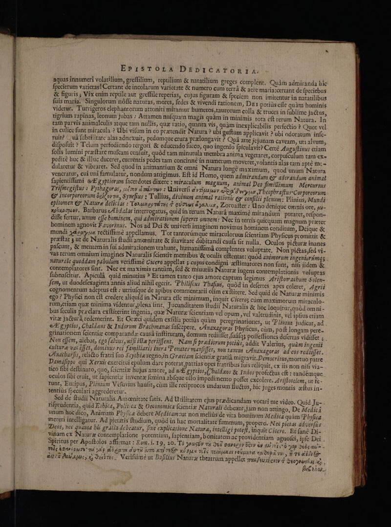 aquas innumeri volatilium, ereffilium, reptilium &amp; natatilium greges complent.: Quàm admiranda hic fpecierum varietas! Certant de incolarum varietate &amp; numero cum terrà &amp; aere maria:certant de fpeciebus &amp; figuris ; Vix enim reptile aut greffilereperías, cujus hguram &amp; fpeciem non imitentur in natatilibus fuis maría. Singulorum nófle naturas, mores, fedes &amp; vivendi tationem, Dr: potiüs effe quàm hominis videtur. Turrigeros elephantorum attoniti miramur humeros,taurorum colla &amp; truces in füblime ja&amp;us, tigrium rapinas, leonum jubas : Attamen nufquam magis quàm in minimis tota cít rerum Natura. In tam parvis animalculis atque tam nullis, qua ratio, quanta vis, quàm inexplicabilis perfectio ? Quot vcl in culice funt miracula ? Ubi vifum in co prtendit Natura ? ubi guftum applicavit ? ubi odoratum infc- ruit? : »uà fübtilitate alas adnexuit, pedumque crura prlongavit ? Quá arte jcjunam caveam, uti alvum, difpofuit ? T'elum perfodiendo tergori &amp; educendo fucco, quo ingenio fpículavit? Certe AugufHuws etiam folis lumini przftare mufcam ceníait, quód tam minutula membra anima Vegetaret, pedité huc &amp; illuc duceret, currentis pedes tam concinné in numerum moveret; volantis alas tam apté mc- dularetur &amp; vibraret. Sed quod in animantium &amp; omni Natura longe maximum, quod unum Natura veneratur, cui uni famulatur, nondum attigimus. Eft id Homo, quem admirandum «2? adorandum animal fapientiflimi e£ g yptiorum facerdotes dixere : miraculum maguum, auimal Deo fimillimum | Mercurtus Trifmegiffus : Pythagoras, udroy d mdvmwv : Univerfi ey TIU UD Y a2 Perry Tbeopbra EusCorporeorum Qj incorporcorum óelcovo., $ynefius : T ullius, divinum auimal rationis eg confilii plenum ; Plinius, Mundi epitomen (7 Nature delicias : ToAungeéTIs 3 QUTSqE d ysA ux, Zoroalter : xpoxocjAoy. Barbarus /Abdalas interrogatus, quid in rerum INaturá maximé mirandum putaret, refpon- diffe fertur, unum effe bminem, qui admirationem [uperet omtuem: Nec ii terris quicquam magnum prater bominem agnovit F zvorizus. Nos ad Dei &amp; univeri imaginem novimus hominem conditum ; Deique &amp; mundi 442252 re&amp;iffime appellamus. Tot tantorümque miraculorutu (cientiam Phyficus promittit &amp; przftat s ut de Naturalis ftudii amoenitate &amp; fuavitate dubitandi caufa ft nulla. Oculos pi&amp;urz inanes pafcunt, &amp; mentemin füi admirazionem trahunt, humaniffimá complentes voluptate, INon pi&amp;as;fed vi- vas rerum omnium imagines Naturalis fcientie mentibus '&amp; oculis dftentat: quód animorum imngenisrkmqs naturale quoddam pabulum veriffimé Cicero appellat 5 cu Jas condigni zftimatores non funt, nifi iidem &amp; contemplatores fint. Nec ex maximis cantüm, fed &amp; miuutiis Naturz ingens contemplationis velüptas fübnafcitur. Apiculà quid minutius ? Et tamen tanto ejus amore captum legimus Ariftomachbum Solen- fcn, ut duodefexaginta annis aliud nihil egerit. Philifcus Thafius, quód in defertes apes coleret, Aeriz cognomentum adeptus eft : utriuíque de apibus commentarii olim exflitere, Sed quid de Natura minimis ego ? Phyfici non eft credere aliquid in Natura efle minimum, inquit Ciceros cüm maximorum miracnlo- rum,etiam quz minima videntur plena (int, Jucunditatem ftudii Naturalis &amp; hoc loquitur,quód omni - bus feculis przclara exftiterint ingenia, qux Natura fcientiam vel opum , vel valetudinis, vel ipfius etiam vitz ja&amp;ura redemerint. Et Grzci quidem exfilia poriüs quàm peregrinatione, ut P /iszus judicat, ad . €/E g yptios, Chaldaeos &amp; Indorum Brachmanas fufcepere, v/ÁnaxAgor a5 Phyficus, cüm, poft longam pere- grinationem fcientiz comparand causá inftitutam, domum reditflet fuá(qs pofleffioncs defertas vidiffet S Non cffem, aiebat, ego falvusymifi ifla periiffenr. Nam fi praediorum potins, addit Valerius, quàm ingeuii culture vac affet, domiuus rei familiaris intra Penates manfiffer, nou tautus vAnaxagoras ad cos redii[fet. cAnachar frs, relicto fratri (uo Scytbie regnoin Gracia (cientisx gratià migravit. Democritus mortuo patre Damafippo qui Xerxis exercitui epalum dare poterat, patrias opes fratribus fuis reliquit, ex iis non nifi via- tico fibi deftinato, quo, (zientize hujus amore, ad &amp;E gyprios C baldaos &amp; Iudos profe&amp;us eft : tandémque oculos fibi eruit, ut fapientiz inventz fcmina abfque ullo impedimento poffet excolere. Ariflotclem, ut £e - runt, Euripus, Pl/uium V efuvius haufit, cüm ille reciprocos undarum tiu&amp;us, hic juges montis zftus in- tentiüs fpeculari aggrederetur. Sed de ftüdii INaturalis Amoenitate fatis. Ad Utilitatem ejus pradicandam vocari me video. Quid Ju- rifprudentia, quid E:bica, Politica &amp; Oeconomica fcientie Naturali debeant;jam non attingo, De Medici unum hoc dico, Animarà Pby//c« debere Medicam:ut non meliüs de vita hominum Medica quàm *Phyfica mereri intelligatur. Ad pietatis ftudium, quód in hac mortalitate fummum, propero. N eé pietas adver [is 2Deos, nec quauta bis gratix debeatur, f/ue explicatione Natura, intelligi poteft, inquit Cicero. Et fané Di- vinam ex Naturz contemplatione potentiam, fapientiam, bonitatem ac providentiam aguofci, ipfe Dei Spiritus per Apoftolos affirmat : Rom. i. 19, 20. Tà 22«S0V Tà 2&amp;8 Gapépov GO &amp;y 2 n], 6 8p 3óg au - Toile £29 (o07V TE ddp doge duTzé tmo x7] T€O- X0 JIL4 TC] 6 ztAD IA. OE T1077 xí Qupd Tu) , Y 7€ ai 4 - &amp;078 Pu xu, xj oai, Verifsimé ut Ba3flius Natura theatrum appellet zu 7 excy 4 2 BIN og, corpufculum tam ex- U no denique omnis ore, zu-