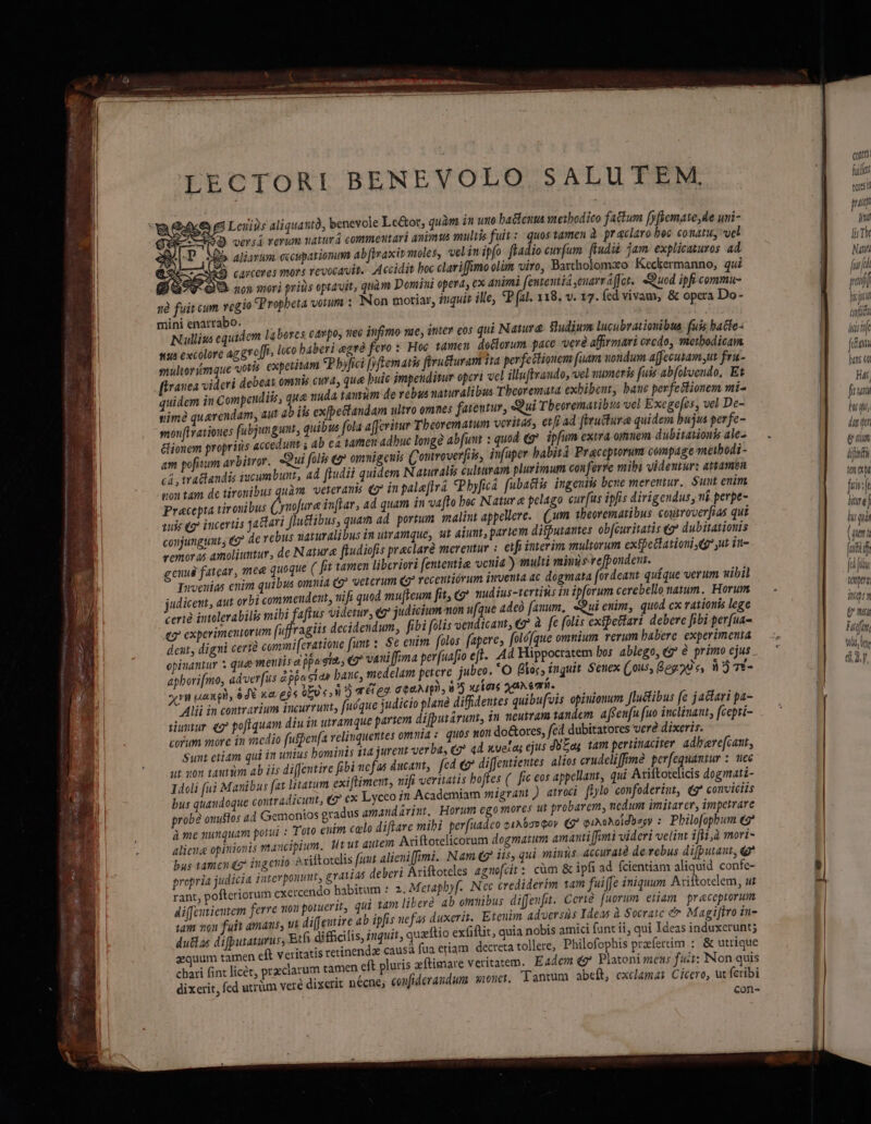 ] L ^ cotta LECTORI BENEVOLO SALUTEM, UL ; B tor LU MALE : NEL. ! Leuips aliquantà, benevole Le&amp;ot, quàm n uto hacteuus snesbodico factum fyfyemate,de uni- m Ó qersá rerum nazur á commeutari animus multis fuis :- quos tamen à. pr aclaro hec conatu, vel Th | b. aliarum cccuparionum ab (iraxir moles, velinipfo ffadio curfum ftudii jam. explicauturos ad 7 eXSAD CAPCCIGS TIOT S revocavit. Accidit boc clariffimo olm viro, Bartholomao Keckermanno, qui ful l BOSV QU non mori priis optavit, quàm Domini opera, ex animi fententia euarraffet.. Quod ipfi commu- | T | nà fuit cum rcgio (Propheta votum : Non moriar, inquis ille, «P (1l. 118. v. 17. fcd vivam, &amp; opera Do- p mini enarrabo. Á ; , É het tuf [ Nullius equidem labores cavpos o6 infimo vae, ititev cos qui Nawmre Sudium lucubrationibus fuis bacte- a I sus excolere az g*e[is loco baberi egré fero: Hoc tamen doctorum. pace veré affirmari credo, metbodicam |a smultorimque voris. expetitam P bylici [ftemaris firu&amp;uran ita perfettionem faam nondum a[fecusam,nt fru- | SET | ranea videri debeat omnis cura; que buic jmpendimur operi vel illuftvaudo, vel uumeris fuis abfoluendo, Et | HK | quidem in Compendiis, que nuda tantum de rebus naturalibus Theoremata exhibent, baue perfectionem mi- fina ! ime querendam, aut ab iis exfpectandam ultro omnes fateutur, Qui Tbeorematibus vel Exege[es, vel De- EET monfHratioues fubjungunt, quibus fola afcritur Tbeorematum veritass etfi ad (rructura quidem bujus per fe- B un &amp;ionem propriis accedunt ; ab ea tamen adhuc long abfunt : quod (g* ipfum exira orem dübitaionk ale2 — . a di ] am pofisum avbitror. Qui folis 2 omuigeuis Couroverfiis, infuper habit Praceporunt compage meibodi- art cá , tractandis jucumbunt, ad ftudii quidem N atutalis culturam plurimum conferre mibi videutur: attamen M cM | non tam dc tironibus quàm. veteranis (7 inpalaftrá Pbyficá fubactis. ingentis beue meremur. Sunt enim | bir ! Praecepta tirouibus Cyuofure inflar, ad quam in vafto bec Natur &amp; pelago curfus ipfis dirigendus, ni perpt- ni | aue 9? incertis jadtari Jlutibus, quam ad. portum malint appeliere.. (jum tbeorematibus. courrover[ias qui js N conjunguat, e? de rebus uaturalibus in uvramque, ut atumt, partem difputautes ob[curitatis «eg? dubitatiouis .r^ vemoras amoliuntur, de Natura fiudiofis praclare merentur : etfi interim multorum extpettationi e ut vu- íi : cnud fatear, mee quoque ( fit tamen liberiori fententie venia) multi miuisrefpondenr. — ic m TIwveuias enim quibus omni4 (g^ veterum qg? receutiórum qventa ac dogmata fordeaut quíque verum uibil | uy adicent, aut orbi commendent, vifa quod mu[Feum fit (gp? mudius-tertisis in ipforum cerebello natum. Horum. — - MS certà intolerabilis mibi faftus videtur, €* judicium mon ufque adeó auum, «Sui euim, quod cx rationis lege d : eo experimentorum (uffragiis decidendum, fibi folis vendicant, à fe [ulis extpefari debere fibi perfua-  s deut, digni certe commi (cratioue funt : $c eum folos (apere, foló[que omnium rerum babere experimemia — —. Mia opinantur s que mentis d jpagr, (9 van iffima perfuafio eft. Ad Hippocratem bos ablego, «^ € primoejus.— '  ; dio fufpenfa relinquettes omnia: quos won do&amp;ores, fcd dubitatores vere dixeris. jt jureut verba, «7 ad xveras ejus doas tam pertinaciter adberefcant, fibi ucfas ducant, fed €? diffentientes. alios crudeliffime per[equantur : uec 14oli fui Manibus fat litaum exiftimem, nifi veriatis boffes (. fic cos appel : ai  bus quandoque contradicunt, €? cx Lyceo tn Academiam migrant) atroci fplo confoderiut, «7 conviciis E probe onuflos ad Gemonios gradus amand arint, Horum ego mores ut probarem, ucdun ámitarcr, impetrare à me nunquam porui : Toto enim calo ditare mihi per uAdceo e1A6ovQov (9 QuAohoidb egy : Philofopbum e alicue opinionis mancipium. Wtut aurem Ariftotelicorum dogmatum amauti [fmi videri velint iffi,à mori- | bus tamcnég ingcnio Axiftotelis funt alieni fimi. Nam iis, qui minus 4ccuratà de rebus difputaut, e | propria judicia interponmt, grate deberi Ariftoteles agnofcit: cüm &amp; ipfi ad fcientiam aliquid confe- 4l rant, pofteriorum exercendo habitum :2. Metapbyf- Nec crediderim tam fuiffe iniquum Aciítotelem, ut - Aiffetientem ferre nou poruerit, qui tam libere 4b omuibus diffeufa. Ccrié fuorum eliam praeceptorum iam 202 fuit amaus, ui di([eutire ab ipfis nefas duxerit. Etcuim adversis Ideas à Socratc e Magiftro in- du&amp;tas difputaturus, Etfi difficilis, iuquit, quaftio exfifti, quia nobis amici funt ii, qui Ideas induxerunt; aequum tamen eft veritatis retinendz causà fua. etiam decreta tollere, Philofophis prafertim : &amp; utrique chari fint licét, przciarum tamen eft pluris eftimare veritatem. Eadem €? Platoni meus fuii: Non quis dixerit, fed utrüm veré dixerit necne; coufideraudum. nonet, Tantum abeft, exclamat Cicero, ut fcribi con-