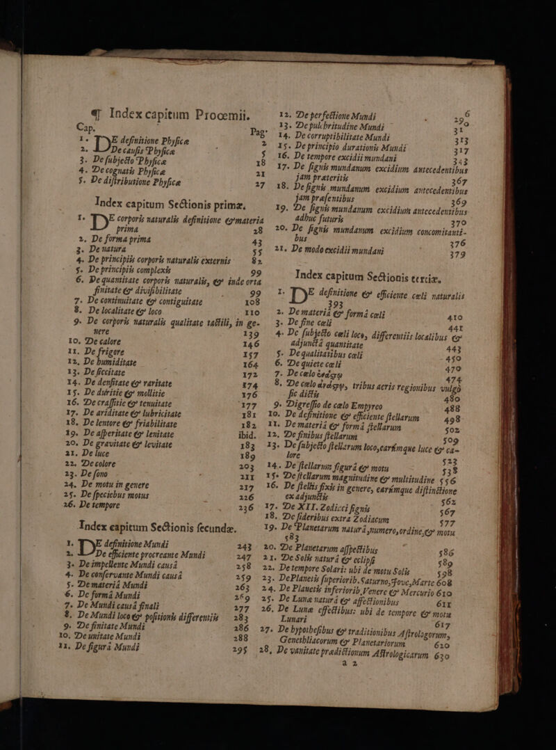 12. ?De perfetlione Mundi : T 29 4| Index ESPAUMD Procemii. 13. 2epulchritudine Mundi ;1? Cap. Pag* 14. Decorruptibilizate Mundi 313 1. Dx definitione Pbyfice * X$. De principio durationis Mundi 317 2. De caufis *Pbyfice $ 16. De tempore excidii mundani 343 3. De fubjecto 'Phyfica I8 i7, De figuis mundanum. excidium. astecedentibus 4. Decognatis Pbyfice 2 jam preteritis 367 3. De difiributioue Phyfice ?7 18. De fignis mundanum. excidium. autccedextibus jam prefentibus 369 Index capitum Se&amp;tionis prima, I9, p fignis mundazum. excidiu autccedeutibus E É , 4dDuc futuris 709 » LD* Rn d naturalis defisitiene kind 20. De ph. mundaum. excidium onu ipitad E bus 376 le t 3 Ju bs Prime ; i 21. De modo excidii mundani 179 4. De principiis corporis natutalis exteris 82 $. De priucipiis complexis 99 6. Pequantitate corporis auaturalie, «9». iude orta fiitate eg divifibilitate 99 7- De coniuuitate (9 contiguitate 108 8. De localitate (9? loco 110 9. De corporis naturalis qualitate tadlili, in ge- uere 139 10. De calore 146 11. De frigore 157 12, De bumiditate 164. 13. De ficcitate 172 14. De denfitaie (9? varitate 174 15. De duritie (9? mollitie 176 16. De cra[fitie e? tenuitate 177 17. De ariditate e lubricitate 181 18. De lemore ez friabilitate 18 2 19. De afperitate €? lenitate ibid. 20. De gravitate €? levirate 183 21. De luce 189 22. Decolore 203 23. De fono 2II 24. De motu in genere 217 25. De fpeciebus motus 226 26. De tempore 236 Index capitum Sectionis fecunda. 1. E definitione Mundi 243 2. DE L^; procreame Mundi 247 3« Deimpelleume Mundi causa 258 4- Deconfervanie Mundi causa 259 $. Demateria Mundi 263 6. Dc formá Muudi 2659 7. De Mundi causá finali . 277 $. De Mundi loco e9* pofitjonts differemis — 283 9. 2c finitate Mundi 286 1o, 2De unitate Mundi 288 11, De figura Mundi 235 Index capitum Se&amp;ionis trix, I. [)* definitione (5 efficieute celi vatuvalis 3 2. Demateriá e formá celi 410 3. De fine celi LE] * 4 4 r differentiis localibus. «g: 4: Dc fubjetto celi loco, adjunitd quantitate 443 $- Dequalitatibus celi 4$9 6. De quiete celi 479 7. De celo eso 474 8. De celo dydeyp, tribus acris regiouibus vulg fic dictis 480 9. Diereffio de celo Empyrco 488 Io. De definitione (e efficiente ffellarum 498 11. De materia eg formá fellarum $02 12, 2Dc finibus ffellarum 509 13. De fabjetto fieliarum loco,carfimque luce e ca- lorc $23 AA VOMUELI gurtudzme Cg multitudine $46 n genere, carmque diflinilione 14. De flellaruiz figura (2 motu 15$. De ficllarum ma 16. De fiellis fixi: i ex adjunitis $6z 17. De XII. Zodicci fignis $67 18. Dc [ideribus extra Zodiaeum $77 19. De Planetarum naiurá numero, ordine, motu $83 20. 2De Plauetarum a(fetlibug $86 21. 2Dc Solis naturd (2 cclipf $89 22. Detempore Solari: ubi de motu Solis $98 23. DePlaaeiss fuperiorib. 2.4. De Plauetis inferiorib 25. De Lune natur 4 eg 26. De Lune cffetlibus. Lunari 27. De bypotbefibus eo traditionibus A ffrologorum, Geuctbliacorum eo» Plauetariorum 620 28, De vauitate pradictiouum Ailrologicarum. 630 a2 Saturno, fovc, Marte 608 Venere (2? Mercurio 610 affettionibus 61r * ubi de tempore (9 mor 617