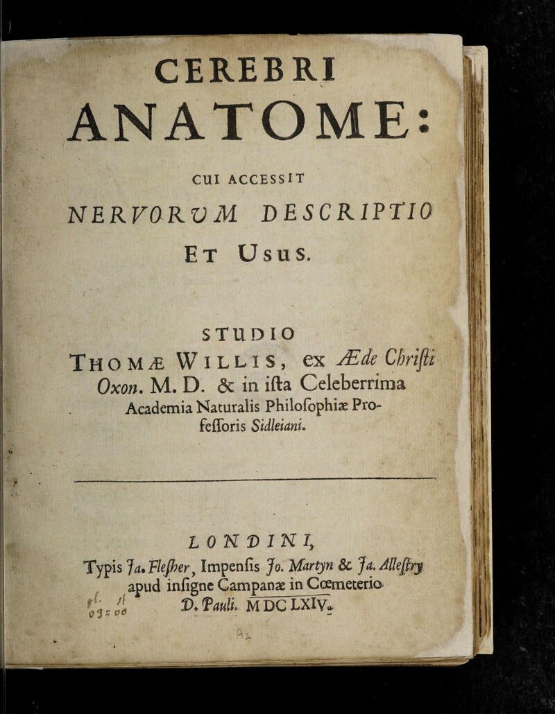 CEREBRI ANATOME: i CUI ACCESSIT NERFORVM DESCRIPTIO Et Usus. STUDIO Thom^e W illis, ex FEde. Chrifti Oxon. M. D. & in ifta Celeberrima Academia Naturalis Philofophiae Pro- fefloris Sidleiani. ION D INI, Typis Ja* Flejher, Impenfis Jo. Martyri & Ja.Alkfiry apud infigne Campanae in Coemeterio E:'' Manli. MDCLXlV»