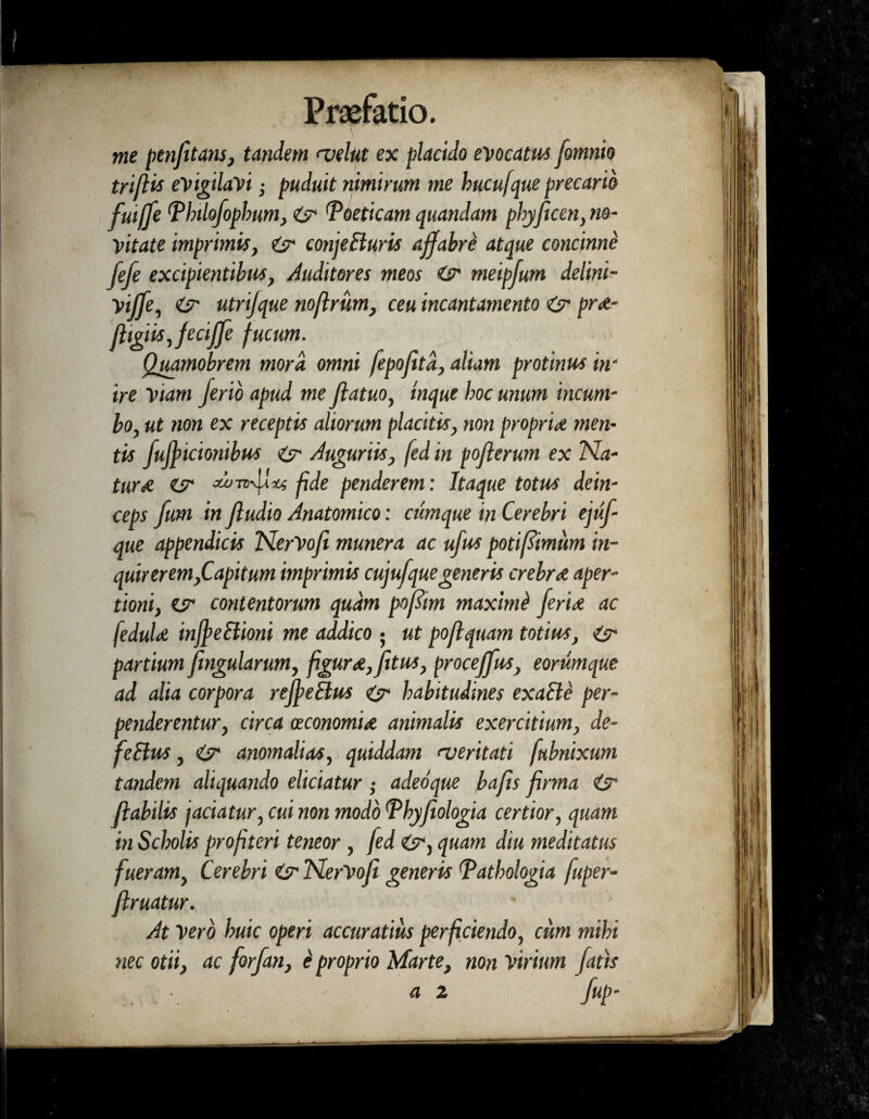 me penfitans, tandem <velut ex placido evocatus fomnio trifUs evigilavi • puduit nimirum me hucufque precario fuijfe Tlnlofophum, <6^ Toeticam quandam pbyficen,no¬ vitate imprimis, isr conjeBuris affabre atque concinne fefe excipientibus} Auditores meos O' meipfum delini- Viffe, <CT utrifque noftrum, ceu incantamento & pr&- ftigiisjeciffe f ucum. Quamobrem mora omni fepofitd, aliam protinus in¬ ire viam ferio apud me fatuo, tnque hoc unum incum¬ bo, ut non ex receptis aliorum placitis, non propria men¬ tis fufitcionibus & Auguriis, fed in poferum ex Na- turei es' Au-ntduti fde penderem: Itaque totus dein¬ ceps fum in fudio Anatomico: cumque in Cerebri ejtif- que appendicis NerVofi munera ac ufus poti fimum in¬ quirerem,Capitum imprimis cujufque generis crebra aper¬ tioni, es- contentorum quam pofitm maximi ferire ac feduU injfeBioni me addico • ut poflquam totius, is- partium fingularum, figur<e,fitus, proceffus, eorumque ad alia corpora refieBus eS' habitudines exaBe per- penderentur, circa oeconomire animalis exercitium, de- feBus, & anomalias, quiddam <veritati fubnixum tandem aliquando eliciatur; adeoque bafis firma iy flabilis jaciatur, cui non modo Thyfiologia certior, quam in Scholis profiteri teneor , fed quam diu meditatus fueram, Cerebri & NerVofi generis Tathologia fuper- ftruatur. At Vero huic operi accuratius perficiendo, cum mihi nec otii, ac forfan, e' proprio Marte, non virium fatis a 2 fup-
