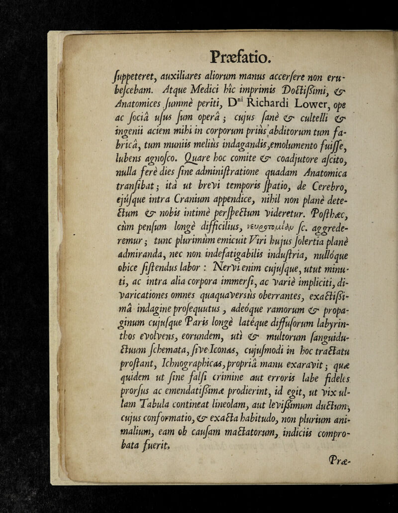 fuppeteret, auxiliares aliorum manus accerfere non erti- befiebam. Atque Medici hic imprimis Doiiifiimi, Zy Anatomices jumme periti, Dm Richardi Lower, ope ac focid ufus jum opera; cujus [ane zy cultelli Zy ingenii aciem mihi in corporum prius abditorum tum fa¬ brica, tum muniis melius indagandis,emolumento fuijfe, lubens agnojco. Quare hoc comite Zy coadjutore afiito, nulla fere dies fine adminifiratione quadam Anatomica tranfibat; itd ut brevi temporis Jfatio, de Cerebro, ejufque intra Cranium appendice, nihil non plane dete- Bum zy nobis intime perffeBum videretur. Tofthrec, cum penfum longe difficilius, fi. aggrede¬ remur • tunc plurimum emicuit Viri hujus Jolertia plane admiranda, nec non indefatigabilis indufiria, nulloque obice fifiendus labor : NerVi enim cujujque, utut minu¬ ti, ac intra alia corpora immerfi, ac Varie impliciti, di- Varicationes omnes quaquaversus oberrantes, exaBifii- md indagine profiquutus , adeoque ramorum Zy propa¬ ginum cujufque Taris longe lateque diffuforum labyrin¬ thos evolvens, eorundem, uti Zy multorum fanguidu- Buum fihemata,feveIconas, cujujmodi in hoc traBatu proflant, Ichnographicas, propria manu exaravit • qud quidem ut fine falfi crimine aut erroris labe fideles prorjus ac emendatiflima prodierint, id egit, ut Vix ul¬ lam Tabula contineat lineolam, aut kvifiimum duBum, cujus conformatio, Zy exaBa habitudo, non plurium ani¬ malium, eam oh caufam maBatorum, indiciis compro¬ bata fuerit. Tr&-