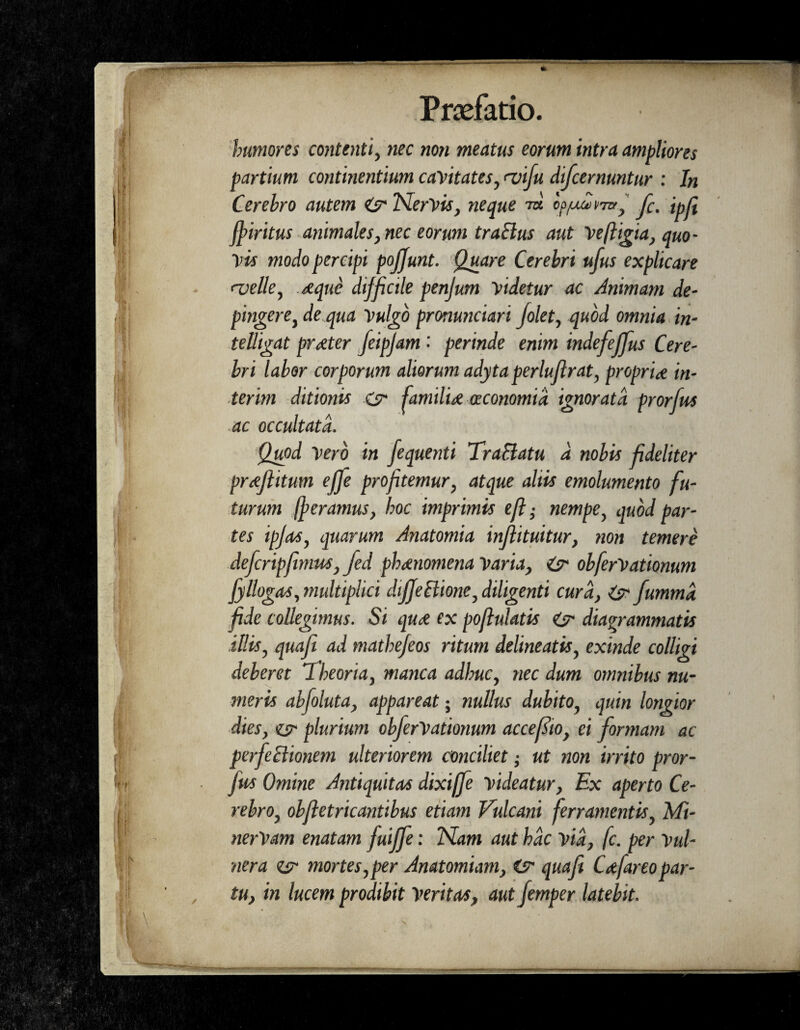 4 j ' I I. tv 4 ; $■' Praefatio. humores contenti, nec non meatus eorum intra ampliores partium continentium cavitates, <vifu difcernuntur : In Cerebro autem Cjr Nervis, neque to c^un/ra, f. ipji ffiritus animales, nec eorum tralius aut Vefligia, quo¬ vis modo percipi pojjunt. Quare Cerebri ufus explicare ‘velle, t/eque difficile penjum videtur ac Animam de¬ pingere, de qua Vulgo pronunciari folet, quod omnia in- telligat prreter feipjam ■ perinde enim indefeffus Cere¬ bri labor corporum aliorum adytaperlujlrat, proprite in¬ ierim ditionis G familia oeconomia ignorata prorfus ac occultata. Quod Vero in fequenti TraBatu d nobis fideliter prajlitum effe profitemur, atque altis emolumento fu¬ turum /feramus, hoc imprimis eft; nempe, quod par¬ tes ipfas, quarum Anatomia inflituitur, non temere defcripfimus, fed phaenomena Varia, &• obferVationum jyllogas, multiplici dijJeBione, diligenti cura, G~ fummd fide collegimus. Si qua ex pojlulatis diagrammatis illis, quafe ad mathefeos ritum delineatis, exinde colligi deberet iheoria, manca adhuc, nec dum omnibus nu¬ meris abfoluta, appareat; nullus dubito, quin longior dies, g plurium obferVationum accefto, ei formam ac perfeBionem ulteriorem conciliet; ut non irrito pror¬ fus Omine Antiquitas dixiffe videatur, Ex aperto Ce¬ rebro, obfietricantibus etiam Vulcani ferramentis, Mi- nerVam enatam fuiffe: Nam aut hac via, fc. per Vul¬ nera g mortes,per Anatomiam, Csr quafi Cafareopar¬ tu, in lucem prodibit Veritas, aut femper latebit. /
