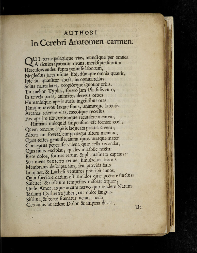 I AUTHORI In Cerebri Anatomen carmen. QUI terrx pelagique vias, mundique per omnes .Articulos fpatiatur ovans, metafque Tuorum Herculeas audet fupra pofuilTe laborum, Negleaus jacet ufque Tibi, dumque omnia quaerit, IpTe fui quiefitor abeft, incognita tellus Solus nauta latet, propiorque ignotior orbis. Tu melior Typhis, fpreto jam Phalidis auro, In te vela paras, animatos detegis orbes, Humanafque aperis aulis ingentibus oiaS, Jamque novos laxare finus, anim^que latentis Arcanas referare vias, caecofque recellus Fas aperire tibi, totamque recludes trientem. Humani quicquid fufpenfum eft fornice coeii. Quem teneant capitis laqueata palatia civem 5 Altera cur foveat, cur protegat alteia meninx* Quos teftes genuiffe, animi quos utraque mater Conceptus peperifle valent,qua? cella recondat. Quis finus excipiat *, quales mirabile nectit Rete dolos, formas rerum &phantafmata captans: Seu mens praeteriti retinet fimulachra laboris Membranis defcripta fuis, feu provida fatis Imminet, & Lachefi venturos pi arripit annos. Quin fpedtare datum eft tumidos quae pedore fluctus Sufcitet, & noftrum tempeftas mifceat aequor h Unde Amor, atque arcum nervo quo tendere Natunu Idalium Cytheraea jubet 5 cur obice fanguis Siftitur & torto fraenatur venula nodo. Cernimus ut fedeat Dolor & fufpiria ducat 5 Ut: