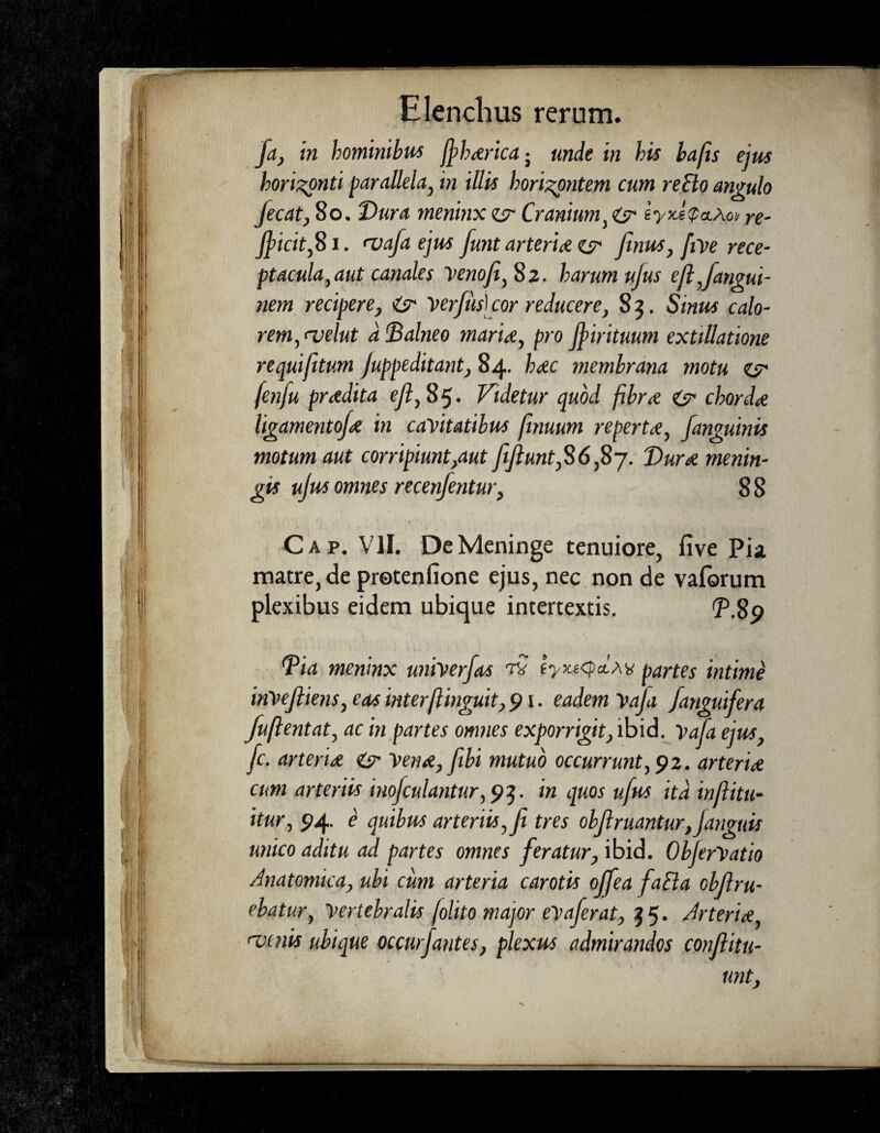 /a, in hominibus jpharicaj unde in his bafis ejus horizonti parallela, in illis horizontum cum reflo angulo fecat, 80, Dura meninx zs Cranium, is tyxJ<p&Aoii re- fficit/S i. <vafa ejus funt arteria es* finus, five rece¬ ptacula, aut canales Veno/i, 82. harum ujus ijl Jarmu¬ nem recipere, is Ver/uskor reducere, 8 5. Sinus calo¬ rem, <velut d Balneo marine, pro Jfirituum extillatione requi/tum Juppeditant, 84. hac membrana motu zs fenju pradita e/?, 85. Videtur quod fibra is chorda ligamento/a in cavitatibus fimum reperta, /anguinis motum aut corripiunt,aut //unt,S6,Sy. Dura menin¬ gis ujus omnes recenjentur, 8 8 Cap. VII. De Meninge tenuiore, five Pia matre, de protenfione ejus, nec non de vaforum plexibus eidem ubique intertextis. T.8p *Pia meninx univer/as t? ty>u<p*.M partes intime inVe/iens, eas interflinguit, 91. eadem Vaja /anguifera fuftentat, ac in partes omnes exporrigit, ibid. Vaja ejus, /c. arteria is Vena,/ibi mutuo occurrunt, 92. arteria cum arteriis inojculantur, 93. in quos u/us ita in/itu- itur, 94. e quibus arteriis,/ tres ob/ruantur,Janguis unico aditu ad partes omnes feratur, ibid. ObjerVatio Anatomica, ubi cum arteria carotis offea fatta ob/ru¬ ebatur, Vertebralis [olito major evaferat, 35. Arteria 'vinis ubique occurfantes, plexus admirandos con/itu- unt,
