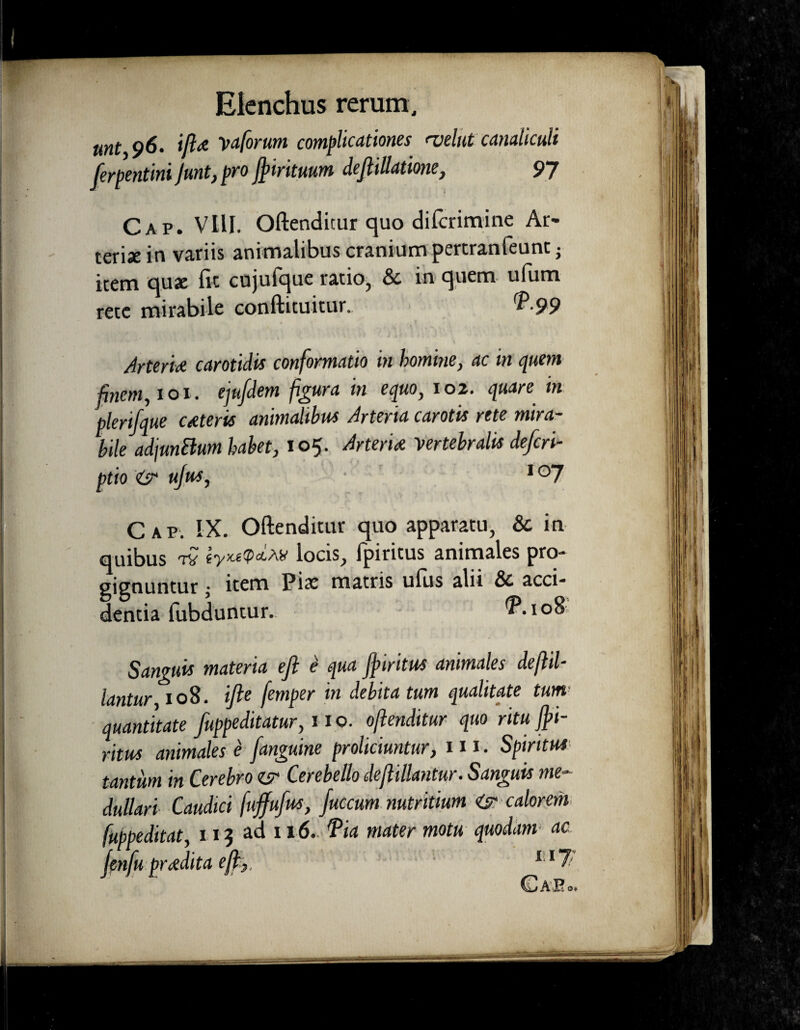 mt 96. iftat Vaforum complicationes <velat canaliculi [erpentini Junt, pro ftirituum dejlillatione, 97 Cap. Vili. Oftenditur quo difcrimine Ar¬ teriae in variis animalibus cranium pertranteunc; item quae fit cujulque ratio, & in quem ulum rete mirabile conftituitur. P-99 Arteria carotidis conformatio in homine, ac in quem finem, 101. ejufdem figura in equo, 102. quare in plerifque ceteris animaltbus Arteria carotis rete mira¬ bile adjunSlum habet, 105. Arteria vertebralis defcri- ptio isr ujus, 1 °7 Cap. IX. Oftenditur quo apparatu, & in quibus tv locis, fpiritus animales pro¬ gignuntur • item Pix matris ufus aln & acci¬ dentia fubduntur. <P.io8: Sanguis materia eft i qua ftiritm animales deftil- lantur 108. ifte femper in debita tum qualitate tum quantitate fuppeditatur, u o. oftenditur quo ritu fti- ritus animales e [anguine proliciuntur, 111. Spiritus tantum in Cerebro Cerebello deftillantur. Sanguis me¬ dullari Caudici fujfufus, fuccum nutritium calorem fuppeditat, 115 ad 116. Pia mater motu quodam* ac jenfupr adita eft,, l ll/ o*