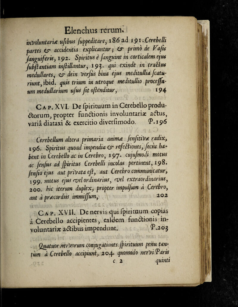 inVoluntarU ufibus fuppeditare, i86ad 191. Cerebelli partes es* accidentia explicantur; ir primo de Vtfis Janguiferis, 192. Spiritus e [anguine in corticalem ejus fubjlantiam infiiUantur, 195. qui exinde in traElm medullares, ir dein verjiis bina ejus meditullia fcatu- riunty ibid. quis trium in utroque meditullio procejfu- um medullarium ufus fit oftenditur, 194 C a p. XVI. De fpirituum in Cerebello produ- dtorum, propter Fun&ionis involuntariae a&us, varia diataxi Sc exercitio diverfimodo. T. 196 Cerebellum altera primaria anim<e fenfittVa radix, 196. Spiritus quoad impendia & refieIliones, fictis ha- bent in Cerebello ac in Cerebro, 197. cujujmodi motus ac Jenfus ad fiiritus Cerebelli incolas pertinent, 198. fenfio ejus aut privata efi, aut Cerebro communicatur, 199. motus ejus <vel ordinarius, <vel extraordinarius, 200. hic iterum duplex, propter impulfum d Cerebro, aut d praecordiis immiffium, 202 4 '  . • \ 7 '*.,*« » . * \ f ' - * 1 '** ■ 1 C A p. XV11. De nervis qui fpirituum copias a Cerebello accipientes, eafdem fun&ionis in¬ voluntariae a&ibus impendunt. P.203 <■ • 4 * ' » ' » ; \ \ • : ; A V ; -1 '4 . , Quatuor nerV.ormn conjugationes jjiritumn penu tan¬ tum d Cerebello accipiunt, 204. quomodo nervi Taris c z quinti