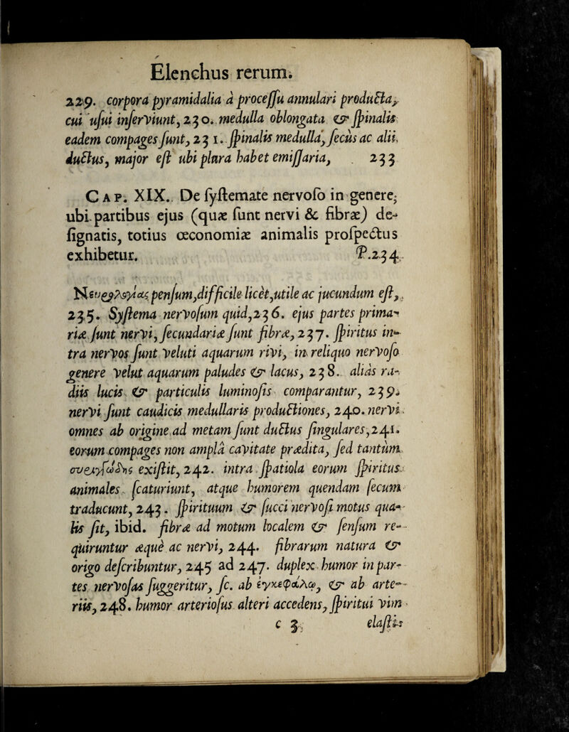 229. corpora pyramidalia d proce(fu annulari produBay cui ufui inferViunt, 230. medulla oblongata es' jfmalit eadem compages funt, 23 1. Jpinalis medulla, fecus ac alii. duBus, major eft ubi plura habet emiffaria, 233 Cap. XIX.. Defyftemate nervofo in genere, ubi. partibus ejus (qua: funt nervi & fibra:) de- fignatis, totius oeconomia: animalis profpe&us exhibetur. ^-234 l&njeyMytccs penjum,difficile licet,utile ac jucundum efi 235. Syflema nerVofum quid,236. ejus partes prima* ru funt nervi, fecundarU funt fibr<e, 237. jfiritus in* tra nerVos funt Veluti aquarum rivi, m reliquo nerVofo genere velut aquarum paludes Zjr lacus, 238- alias ra-. diis lucis <sr particulis luminofis■ comparantur, 239. nerVt funt caudicis medullaris produBiones, 240. nervi omnes ab origine,ad metam funt duBus fingulares ,241. eorum compages non ampla cavitate prodita, fed tantum oveayfd^ns exiflit, 242. intra Jfatiola eorum jfiritus... animales fcaturiunt, atque humorem quendam fecum traducunt, 243. ff trituum & fucci nerVofi motus qua1«. lis fit, ibid. fibrd ad motum localem <&• fenfum re-- quiruntur atque ac nervi, 244. fibrarum natura <sr origo defcribuntur, 245 ad 247. duplex humor in par¬ tes nerVofas fuggeritur, fc. ab eyxetpdha, & ab arte riis, 248. humor arteriofus alteri accedens, Jfiiritui vim 1 c | elafitj