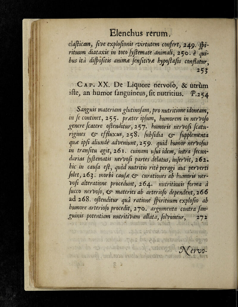 elaflicam, five exploflonis 'virtutem confert, 249. Jpi- rituum diataxis in totofyjlemate animali, 250. e qui- bus ita dijpofitis anima fenfiti'v<£ byboflafls conflatur, C a p. XX. De Liquore nervoio, & utrum an humor fanguineus, fit nutritius. ^.254 Sanguis materiamglutinofam, pro nutritione idoneam, in fe continet, 255* prtfter ipfum, humorem in nerVoJo generefc ater e ojlenditur,2^j. humoris nerVofi fcatu- rigines & effluxus, 258. fuhfidia isr fupplementa qu<e ipfi aliunde adveniunt, 259. quid humor nerVofus in tranfitu agit, 261. cuinam ujui idem, intra fecun* darios fyflematis nervofi partes delatusy inferVit} 262. hic in caufa efl, quod nutritio rite peragi aut perverti folet, 263, morbi caujd <& curationes ab humoris ner- Vofl alteratione procedunt, 264. nutritionis forma d fucco nerVofo, & materies ab arteriofo dependent j 266 ad 268. oflenditur qud ratione Jfiirituum exploflo ab humore arteriofo procedit, 270. argumenta contra [an¬ guinis potentiam nutritiVam allata, folvuntur, 272 3\£ervo-