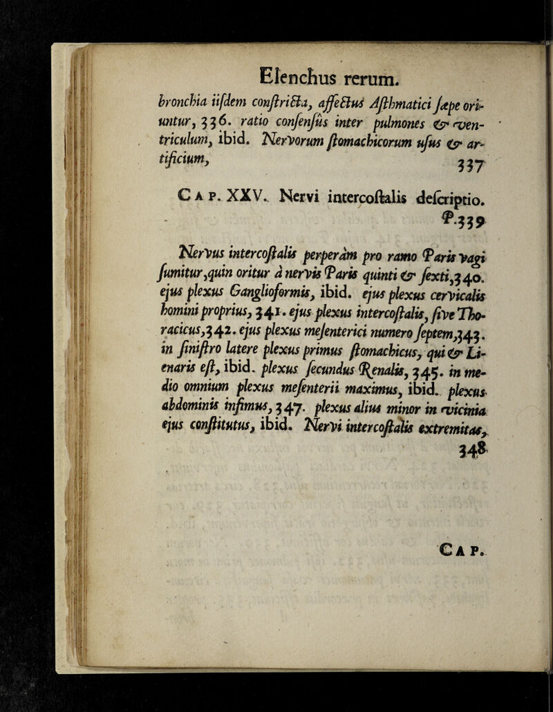 bronchia ii [dem conftriBa, ajfeBus Ajlhmatici Jape ori- untur, 336. ratio confenfus inter pulmones <dr<ven- * triculum, ibid. Nervorum ftomachicorum ufus & ar¬ tificium, UT Gap. XXV. Nervi intercoftalis delcripcio. NerVus intercofialis perperam pro ramo Taris Vari fumitur,quin oritur d nervis Taris quinti tsr fextijAo. ejus plexus Ganglioformis, ibid. ejus plexus cervicalis homini proprius, $41. ejus plexus intercoftalis, five Tbo- racicus,142. ejus plexus mejenterici numeroJcptem^i. in finiftro latere plexus primus ftomachicus, qui <sr U- enaris eft, ibid. plexus fecundus Tenalis, 345* ^ me¬ dio omnium plexus mefenterii maximus, ibid. plexus abdominis infimus, 547. plexus alius minor in <vicma ejus conflimus, ibid. Nervi intercofialis extremitas. Gap.
