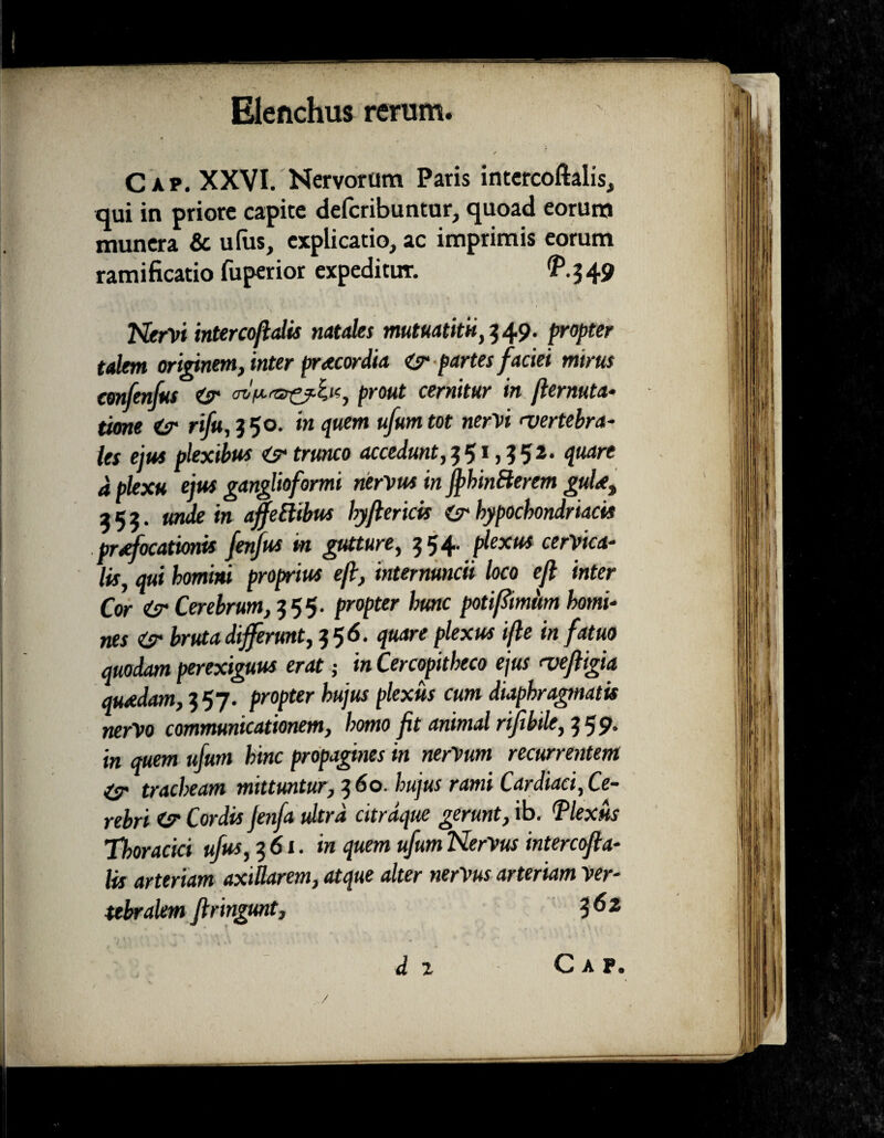 Cap. XXVI. Nervorum Paris intercoftalis, qui in priore capite defcribuntur, quoad eorum munera & ufus, explicatio, ac imprimis eorum ramificatio fuperior expeditur. ^.549 Nervi inter cofialts natales mutuatitU,549. propter talem originem, inter praecordia partes faciei mirus confenfus <sr prout cernitur in ftermta* time rifu, 5 50. in quem ufum tot nervi rvertebra- les ejus plexibus trunco accedunt, 551,552. quare d plexu ejus ganglioformi nervus in fthinfterem guU, 555. unde in affeftibus hyftericis (sr hypochondriacis praefocationis fenfus m gutture, 554. plexus cerVica- lis, qui homini proprius efi, intermncii loco efl inter Cor isr Cerebrum, 555. propter hunc poti fimum homi¬ nes <sr bruta differunt, $ 5 6. quare plexus ifte in fatuo quodam perexiguus erat; in Cercopitheco ejus <vefiigia quadam, 5 57. propter hujus plexus cum diaphragmatis nervo communicationem, homo fit animal rifihtlt, 559. in quem ufum hinc propagines in nerVum recurrentem tracheam mittuntur, 5 60. hujus rami Cardiaci, Ce¬ rebri Cordis Jenfa ultra citrdque gerunt, ib. 'Plexus Thoracici ufus, 561. in quem ufum NerVus intercofta- lis arteriam axillarem, atque alter nerVus arteriam ver¬ tebralem firingunt, 3 62