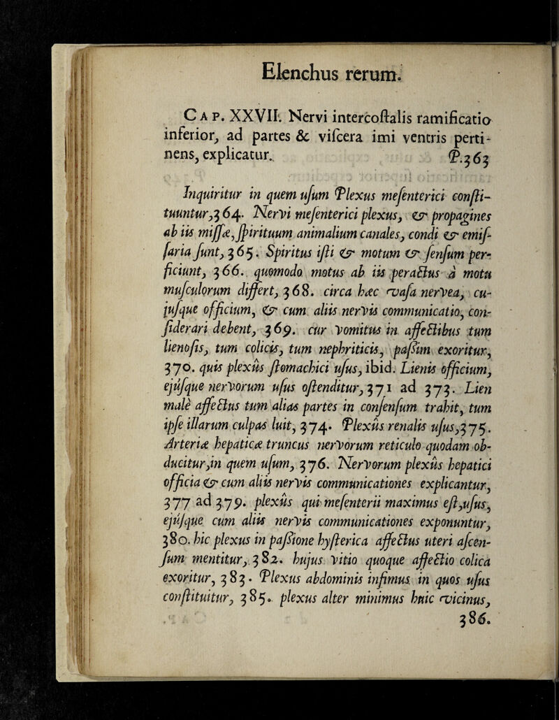 Ca p. XXVII1. Nervi intercoftalis ramificatio inferior, ad partes &c vilcera imi ventris perti¬ nens, explicatur. ^362 Inquiritur in quem ujum flexus mefenterici confii- tuunturrf 64- Nervi mefenterici plexus, esr propagines ab iis miffa,fi>irituum animalium canales, condi emifi faria funt, 365. Spiritus ifii & motum fenfum per¬ ficiunt, 7,66. quomodo motus ab iis peraBus d motu mufculorum differt, 368. circa hac <vafa nerVea, cu- jufque officium, & cum aliis nervis communicatio, con- fiderari debent, 369. cur Vomitus in affeBibus tum lienofis, tum colicis, tum nephriticis, pajltm exoritur, 570. quis plexus Jlomacbici ufus, ibid. Lienis officium, ejufque nerVorum ufus offenditur, 371 ad 575. Lien male affeBus tum alias partes in conjenfum trahit, tum ipfe illarum culpas luit, 574. flexus renalis u/us,yj$. Arteria hepatica truncus nerVorum reticulo quodam ob¬ ducitur,in quem ufum, t$j6. NerVorum plexus hepatici officia & cum aliis nervis communicationes explicantur, 577 ad 379. plexus qui mefenterii maximus efi,ufus, ejujque cum aliis nervis communicationes exponuntur, 380. hic plexus in paJSione hyfferica affeBus uteri afee-n- funi mentitur, 382. hujus vitio quoque affeElto colica exoritur, 383. 'Plexus abdominis infimus, in quos ufus conffituitur, 385. plexus alter minimus huic (vicinus,