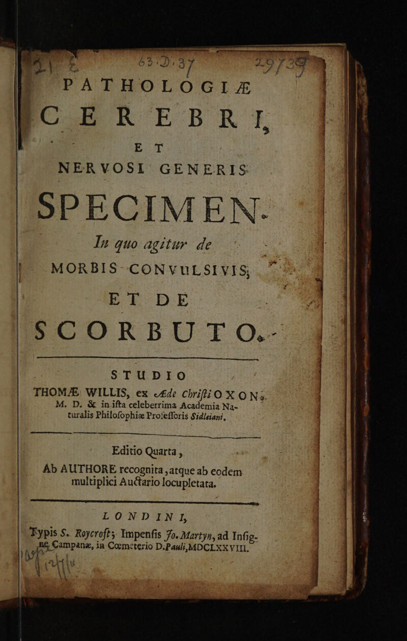 NERVOSI GENERIS SPECIMEN. In quo agitur. de MORBIS-CONVULSI VIS; ET DE SCORBU T Q.- STUDIO THOM/E, WILLIS, ex «£4: oroxo Na. M, D. &amp; in ifta ns Academia Na- turalis Philofophia Profefforis $idleiani, D SBESSABED EID SEMAE c6. Editio Quarta , Ab AUTHORE recognita ,atque ab eodem multiplici Auctario locupletata. IgE E C CC C C D Au EN LONDINI —Eypis $. Roycroft; Ympenfis 7o. Martyn, ad Tof jg- y Sompaus, 1B Coemeterio D;Pauli,MDCLXX VIII. ]