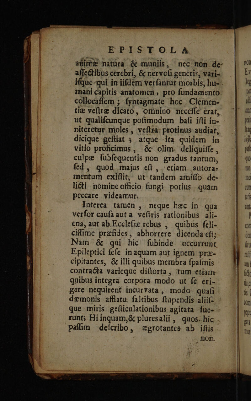 EPISTOLA affc&amp;ibus cerebri, &amp; nervo(i generis, vari- collocaffem ; fyntagmate hoc Clemen- tiz veftrz dicato, omnino neceffe erat, ut qualifcunque poftmodum bafi ifti in- dicique geftiat ; atqne ita quidem in vitio proficimus , &amp;' olim. deliquiffe , culpe (ubfequentis non. gradus tantum, ícd , quod majus eft , - etiam. autora- mentum exiftit, ut tandem amiffo de- licti | nomine officio fungi. potius . quam peccare. videamur. Interea tamen , neque hec in qua verfor caufaauta veftris rationibus ali- ena, aut ab. Ecclefie rebus , quibus fcli- cifime przfides, abhorrere dicenda eft; Nam &amp; qui hic fubinde occurrunt Epileptici fefe inaquam aut ignem prz- cipitantes, &amp; illi quibus membra fpafmis contracta varieque diítorta, tum etiam quibus integra corpora modo ut fe eri- gore nequirent incurvata , modo. quafi daemonis afflatu. faltibus ftupendis aliif- que míris gefliculationibus agitata fuc- runt; Hiinquam,&amp; pluresalii , quos. hic . paffim deícribo, zgrotantcs ab iftis | non.