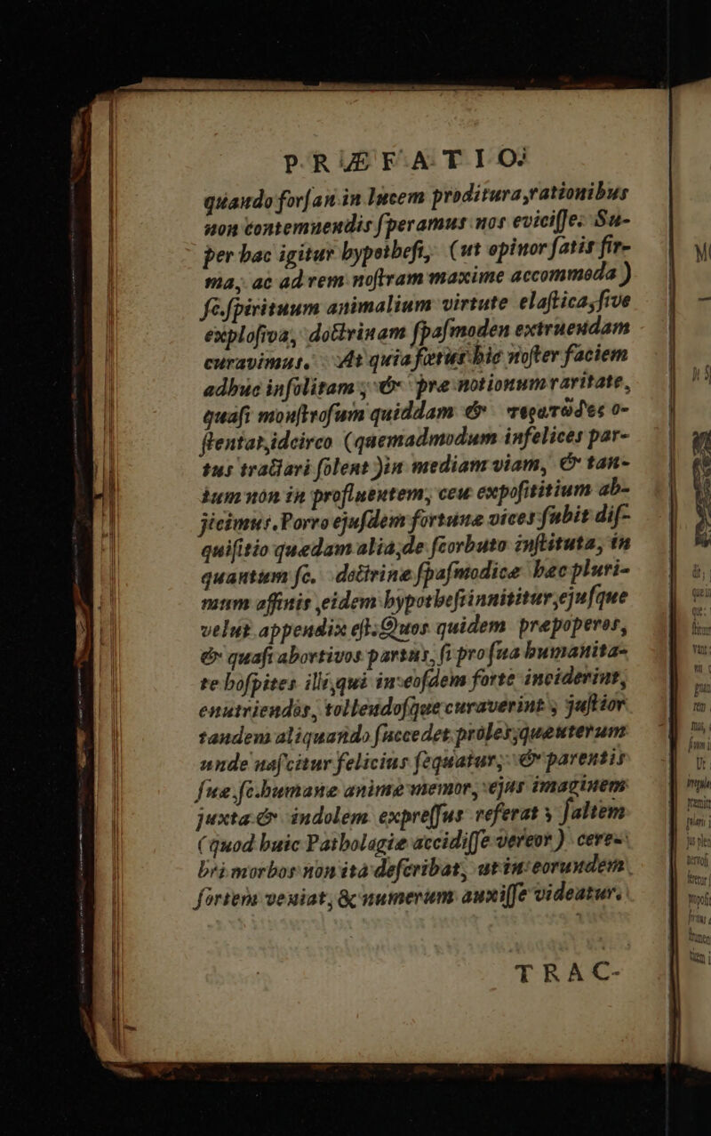 quaudo for[an.in Incem proditura,rationibus non contemuendis peramus mos eviciffe« Su- per bac igitur bypeibefi; (1t opiwor fatis fir- ma, ac ad vem noftram maxime accommoda ) fé.fpirituum animalium virtute elafticasfive explofroa, dotviuam fpafmaden extrueudam curavimut, - A quia fatur bie nofter faciem adbuc infolitam ; € pre notionum raritate, quafi mou[ftrofum quiddam &amp; TéouTOd es 0- flentar,ideirco (quemadmodum infelices par- tus tratiavi (olent )in mediam viam, C tan- bum won in profluentem, ceu expofititium ab- jicimus. Porro ejufdem fortuna vices fubit dif- quifitio quedam alia;de fcorbuto infituta, in quautim fc, — dolivine fpafmodice bac pluri- nium affitis eidem bypotbeftinnititur ejufque velut appendix efl-Quos quidem prepoperor, &amp; quafi abortivos partn, (i pro(ua bumanita- te bofpites ili qui imseofdem forte inciderint, enutriendis, tolleudofquecuraverint y juHior tandem aliquando (uccedet proley;quewterum nnde nafcitur felicinr (zquatur,&amp;v parentis fie fe.bumane anime memor, ejus imaginem juxta. c indolem. expre(fus. veferat y faltem ( quod buic Patbolagie accidi(fe vereor ) cere«: bri morbos non ita defcribat, utiu:eorundem., fortem veuiat; &amp; numerum: auxife videatur. TRAC- M Ti, fmi p. Imp yenit [rn ] Trj Met Yoyoft i Jy : Qo Munen umi