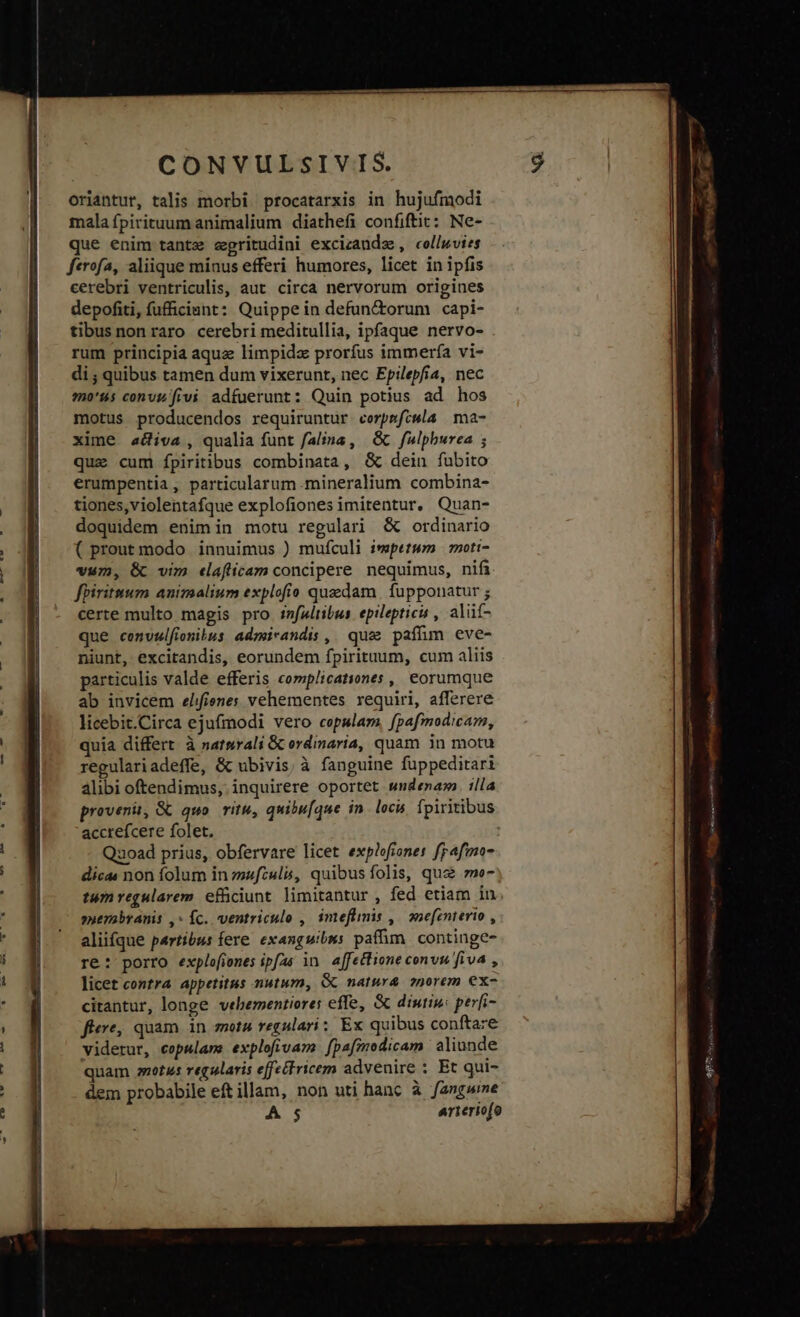 oriantut, talis morbi procatarxis in hujufmodi mala fpirituum animalium diathefi confiftit: Ne- que enim tantz scgritudini excizaudz , collwvies ferofa, aliique minus efferi humores, licet in ipfis cerebri ventriculis, aut. circa nervorum origines depofiti, fufficiant: Quippe in defun&torum capi- tibus non raro cerebri meditullia, ipfaque nervo- rum principia aquz limpida prorfus immería vi- di ; quibus tamen dum vixerunt, nec Epilepfía, nec mo'us convisfivi adfuerunt: Quin potius ad hos motus producendos requiruntur corpmfcwla | ma- xime aiva, qualia funt falina , & fulpburea ; que cum fípiritibus combinata, & dein fubito erumpentia, particularum mineralium combina- tiones,violentafque explofiones imitentur, Quan- doquidem enim in motu regulari & ordinario ( prout modo innuimus ) mufculi ivpetwm | moti- vum, & vim eaflicam concipere nequimus, nif fpiritmum animalium explofio quedam | fupponatur ; certe multo magis pro i»fWltibus. epilepticis , alüí- que convzlfionibus admirandis ,| quc paffim eve- niunt, excitandis, eorundem fpirituum, cum aliis particulis valde efferis complicationes ,| eorumque ab invicem elifienes vehementes requiri, afferere licebit.Circa ejufmodi vero cepslam, fpafmodicam, quia differt à natnrali & ordinaria, quam in motu regulariadeffe, & ubivis, à fanguine füppeditari alibi oftendimus, inquirere oportet wndenam. illa provenit, & quo. ritu, quibu[que in. locu fpiritibus accrefcere folet. ! Quoad prius, obfervare licet explofiones frafmo- dicas non folum in zafzuls, quibus folis, que me- tumregularem. efüciunt limitantur , fed etiam in »nemabranis ,- Íc. ventriculo , imeflimis ,| onefenterio , aliifque partibus fere. exanguibss paffim. continge- re: porro explofiones ipfas in affectione convu fiva , licet contra appetitus mutum, Gc natura. snorem ex- citantur, longe vebementiores effe, & diutip: períi- fiere, quam in mota regulari; Ex quibus conftare viderur, copulam: explofivam. fpafmodicam aliunde quam etus regularis effectricem advenire : Et qui- dem probabile eft illam, non uti hanc à fangwine