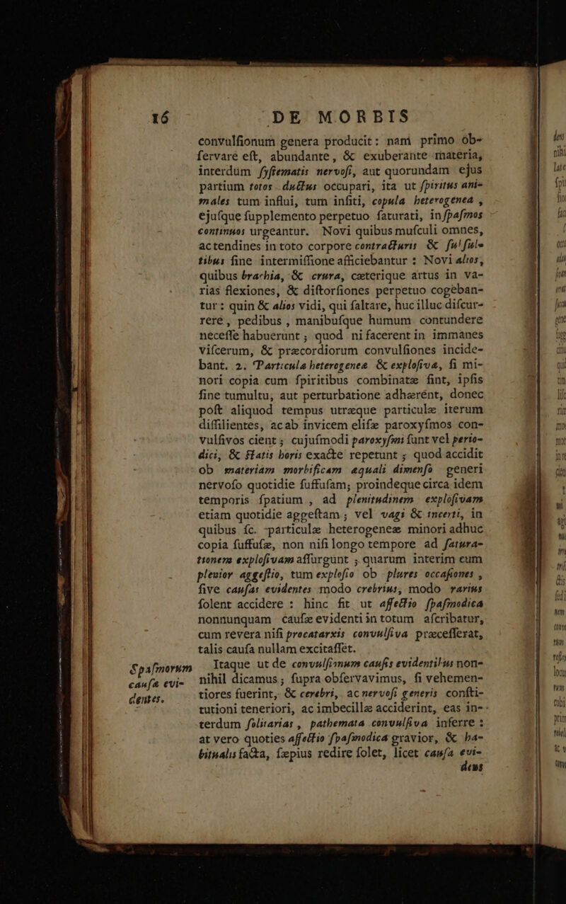 convulfionum genera producit: nani primo ob- fervaré eft, abundante, &amp; exuberante materia, interdüm fyffematis nervofi, aut quorundam | ejus partium totos. dufus occupari, ita ut fpiritus ani- males tum influi, tum infiti, copula beterogenea , ejufque fupplemento perpetuo faturati, infpafmos continuos urgeantur. Novi quibus mufculi omnes, actendines in toto corpore contra&amp;furis. &amp; fu! ful» tibus fine. intermiffione afficiebantur : Novi ait, quibus brachia, GC crura, ceterique artus in va- rias flexiones, &amp; diftorfiones perpetuo cogeban- tur : quin &amp; alios vidi, qui faltare, huc illuc difcur- reré, pedibus , manibufque humum contundere neceffe habuerunt ; quod nifacerent in immanes vifcerum, &amp; pracordiorum convulfiones incide- bant. 2. Particula beterogenea. &amp; explofrva, fi mi- nori copia cum fpiritibus combinate fint, ipfis fine tumultu, aut perturbatione adherént, donec poft aliquod tempus utraque particule iterum diffilientes, acab invicem elifz paroxyfmos con- vulfivos cient ; cujuímodi paroxyfwi funt vel perio- dici, &amp; flatis beris exa&amp;e repetunt ; quod accidit ob snsateriam morbificam &amp;quali dimenfo | generi nervofo quotidie fuffufam; proindeque circa idem temporis fpatium , ad plenit&amp;diem —explofivam etiam quotidie aggeftam ; vel vagi &amp; tneerti, in quibus íc. particula heterogenez minori adhuc copia fuffufz, non nifilongo tempore ad fatwra- ttonena explofivam affargünt quarum interim cum pleuior aggeflio, tum explofio ob - plures occafiones , five caufas evidentes modo crebrius, modo rarius folent accidere : hinc fitt ut affectio fpafmodica nonnunquam caufeevidentiintotum afcribatur, cum revera nifi precatarxis convulfiva praceffexat, talis caufa nullam excitaffet. Itaque ut de convalfiomum caufis evidentius non- nihil dicamus; fupra obfervavimus, fi vehemen- tiores fuerint, &amp; cerebri, acnervofi generis. confti- terdum felitarias , pathemata convulfiva inferre : at vero quoties affecfio fpafinodica exavior, &amp; ba- bitualis facta, fxpius redire folet, licet caw/a evi- deus T E DEREN TP EMEN rr