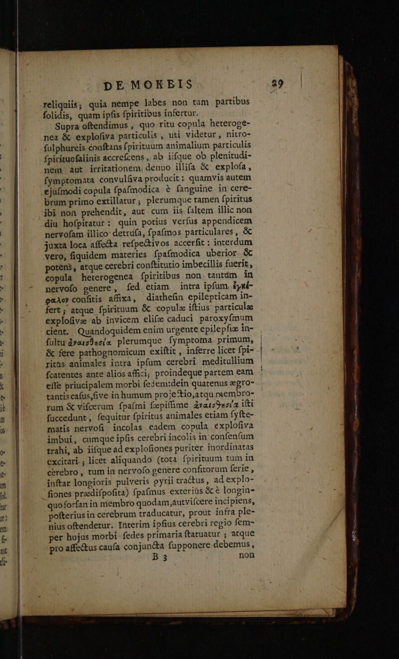 reliquiis; quia nempe labes non tam partibus folidis, quam ipfis fpiritibus infertur. Supra oftendimus , quo ritu copula heteroge- nea &amp; explofiva particulis , uti videtur, nitro- fulphureis conftans (pirituum animalium particulis fpirituofalinis accrefzens, ab iique ob plenitudi- nem aut irritationem. denuo illifa &amp; explofa, fymptomata convulíva producit: quamvis autem ejufmodi copula fpafmodica &amp; fanguine in cere- Drum primo extillatur; plerumque tamen fpiritus ibi non prehendit, aut cum iis faltem. illic non diu hofpitatur: quin potius verfus appendicem nervofam illico- detrufa, fpafmos particulares, &amp; juxta loca affecta refpe&amp;ivos accerfit : interdum vero, fiquidem materies fpafmodica uberior. &amp; potens, atque cerebri conftitutio imbecillis fuerit, copula heterogenea fpiritibus non tantdm in nervofo genere, (ed etiam intra ipfum. £yxé- «Ac» confitis affixa, diathefin epilepticam in- fert; atque fpirituum &amp; copulz iftius particulae explofive ab invicem elifz caduci paroxyfmum cient. Quandoquidem enim urgente epilepfiz in- fultu dyat29sc/4 plerumque fymptoma primum, &amp; fere pathognomicum exiftit , inferre licet fpi- ritüs animales intra ipfum cerebri meditullium fcatentes aute alios affici; proindeque partem eam efle priucipalem morbi fedem:dein quatenus egro- tantis cafus,Gve in humum proje&amp;io,atqu rsembro- rum &amp; vifcerum fpaími fepiffime dxais9worz itti fuccedunit, fequitur fpiritus animales etiam fyfte- matis nervofi' incolas eadem copula explofiva imbui, cumque ipfis cerebri incolis in confenfum trahi, ab iifque ad explofiones puriter inordinatas excitari; licet aliquando (tota fpirituum tum in cerebro , tum in nérvofo genere confitorum ferie , inftar longioris pulveris pyrii tractus, ad explo- fiones predifpofita) fpafmus exteriüs &amp; &amp; longin- quoforfan in niembro quodam,autviícere incipiens, pofterius in cerebrum traducatur, prout infra ple- nius oftendetur. Interim ipfius cerebri regio fem- per hujus morbi - fedes primaria ftatuatur ; atque pro affectus cauía conjun&amp;a fupponere debemus, B3 non ET rtm ttti nta iaa — —