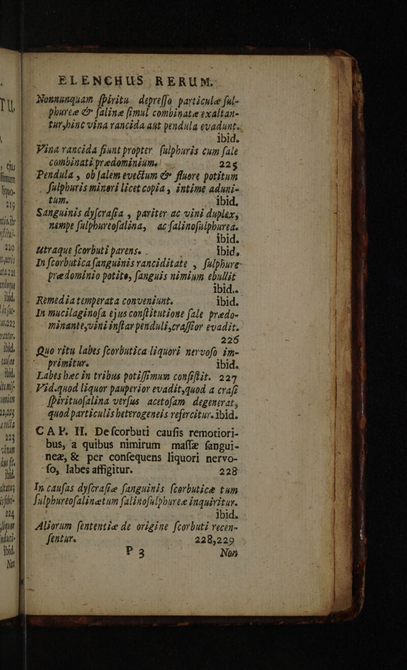fimm Iimo- 1j ITA Tu JHITR bid, n Ji YAtfl i W»sWul* m TIT 1234] (itis oid ELENCHUS RERUM, Nonnunquam. fpiritu. depreffo. particule fu- phuree e faline fimul combinate exaltan- turybint vina vancida ant pendula evadunt. ibid. Vina vancida fiunt propter. fulpburis cum fale combinati predominiums 22$ Pendula , ob [alem evecium e fluoro potitum fulphuris minari licit copia , intime aduni- tum. ibid. Sanguinis dy[erafía , pariter.ac vini duplex, nenpe fulpbureofalna, | ac jen Mene ibid. utraque fcorbuti pavens. ibid, In fcorbutica fanguinis ranciditate , fulphure predominio potite, fanguis nimium Er lbid.. In mucilaginofa ejus con[itutione fale. predo- minanteyoini in[Lay penduli,crafftor evadit. 226 Quo vitu labes fcorbutica liquovi nevvofo im- primitur. ibid. Labes hec in tribus potiffimum confelit. 224 Fid.quod liquor pauperior evadit,quod a crafi [piritwo(alina verfus acetofam. degenevat, quod particulis beterogeneis vefercitur. ibid. CA. II. Defcorbuti caufis remotiori- bus, a quibus nimirum maííz fapgui- nez, &amp; per coníequens liquori nervo- 'fo, labes affigitur. 228 In caufas dyfcrafiee fanguinis (corbutice tum fulphurtofalinetum falinofulpburte inquiritur. | ibid. Aliorum (ententie de origine fcorbuti vecen- fentur. 228,229 P3 Non