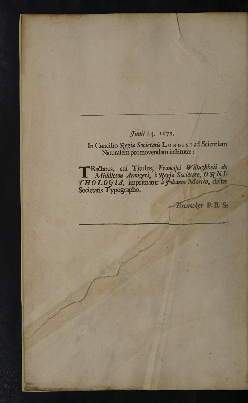 fumi 24.. 1675. In Concilio 2fegia Societatis L o n d i n i ad Scientiam Naturalem promovendam inftitutae: TRadiatus, cui Titulus, Francifci Willughbeii de Middleton Armigeri, e 2$egia Societate, Ο 2^N I- THO LO<jlA, imprimatur a fobanneMartin, diftae Societatis Typographo.