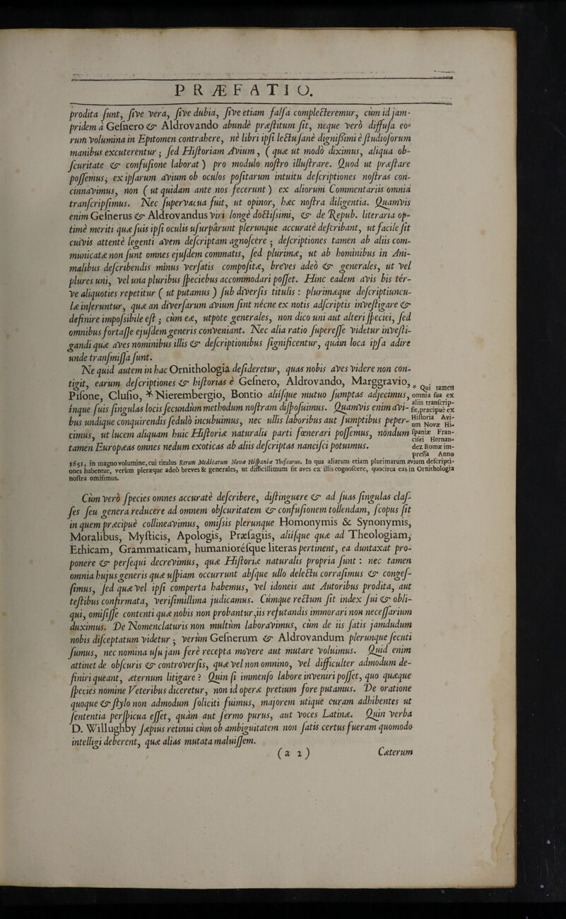 P R Ai FATIU. prodita funt, five Vera, five dubia, five etiam falfa complecteremur, cum id jam- ^ Geimero <6r* Aldrovando abunde proflitum fit, neque Verb diffufa eo* rum Volumina in Epitomen contrahere, ne libri ipfi leClu fane digmfiimi efiudioforum manibus excuterentur · fed Hiftoriam Avium, ( qu# ut modo diximus, aliqua ob- fcuritate φ· confufeone laborat) pro modulo noftro illuflrare. Quod ut proflare poffemus, ex ipfarum avium ob oculos pofitarum intuitu defcnptiones nofiras con¬ cinnavimus, non ( ut quidam ante .nos fecerunt) ex aliorum Commentariis omnia tranfcripfimus. Nec fuperVacua fuit, ut opinor, h#c noftra diligentia. Quamvis enim Gelherus & Aldrovandus Viri longe doHifisimi, ejr de Tfiepub. literana op¬ time meriti quafuis ipfi oculis ufurparunt plerunque accurate defcribant, ut facile fit cuivis attente legenti avem defcriptam agnofcere * defcriptiones tamen ab altis com¬ municata non funt omnes ejufdem commatis, fed plurima, ut ab hominibus in Ani¬ malibus defer ibendis minus Ver fatis compofita, breves adeo & generales, ut Vel pluresuni, Vel una pluribus fifeciebus accommodari poffet. Hinc eadem avis bister- Ve aliquoties repetitur ( ut putamus ) fubdiverfis titulis: plurimaque deferiptiuneu- U inferuntur, qua an diverfarum avium fint necne ex notis adferiptis inVeftigare O* definire impofsibile efl · cum ea, utpote generales, non dico uni aut alteri ffeciei, fed omnibus fortafie ejufdem generis conveniant. Nec alia ratio fupereffe Videtur inVefli- gandiqua aVes nominibus illis & deferiptiombus fignificentur, quam loca ipfa adire unde tranfmijja funt. Ne quid autem in hac Ornithologia defideretur, quas nobis aVes videre non con¬ tigit, earum defcriptiones & hiftorias e Gefnero, Aldrovando, Marggravio, ^ tamgrj Pifone, Cluiio, * Nierembergio, Bontio aliifque mutuo fumptas adjecimus, omma fua ex inque fuis fingulas locis fecundum methodum nofiram diffofuimus. QuamVis enim aVi- fit,praecipue ex bus undique conquirendis fedulo incubuimus, nec ullis laboribus aut Jumptibus peper- „„ nov2AhL cimus, ut lucem aliquam huic Hifioria naturalis parti fcener ari poffemus, nondum tamen Europaas omnes nedum exoticas ab aliis deferiptas nane fici potuimus. dez Roms im- * prefTa Anno in magno volumine, cui titulus Rerum Medicarum Nova Hi(pani<£ Tbefaiirus. In qua aliarum etiam plurimarum avium deferipti¬ ones habentur, verum pleraeque adeo breves & generales, ut difficillimum fit aves ex illis cognofcere, quocirca eas in Ornithologia noftra omifimus. i Cum Vero fpecies omnes accurate deferibere, diftinguere & ad fiuas fingulas daf¬ fies feu genera reducere ad omnem objeuritatem confufionem tollendam, fcopus fit in quem praecipue collineavimus, omifsis plerunque Homonymis & Synonymis, Moralibus, Myflicis, Apologis, Praefagiis, alu/que qu# ad Theologiam, Ethicam, Grammaticam, humaniorefque literaspertinent, ea duntaxat pro¬ ponere & perfequi decrevimus, qu# Hiftoru naturalis propria funt: nec tamen omnia hujus generis quot uffiam occurrunt abfque ullo delettu corrafimus congef- ftmus, Jed quot Vel ipfi comperta habemus, Vel idoneis aut Autoribus prodita, aut teft ibus confirmata, v er ifimillima judicamus. Cumque reclum fit index fui & obli¬ qui, omifijfe contenti quae nobis non probantur,iis refutandis immorari non necefifarium duximus. De Nomenclaturis non multum laboravimus, cimi de iis fatis jarndudum nobis difeeptatum videtur ·, Verum Gefnerum Cr Aldrovandum plerunque fecuti fumus, nec nomina ufu jam fere recepta movere aut mutare Voluimus. Qmd enim attinet de obfcuris & controverfis, qu&vel non omnino, Vel difficulter admodum de¬ finiri queant, aeternum litigare ? Quinfi immenfo labore inveniri poffet, quo quaque ffecies nomine Veteribus diceretur, non id operat pretium fore putamus. De oratione quoque & flylo non admodum foliciti fuimus, majorem utique curam adhibentes ut fententia perff icua effiet, quam aut Jermo purus, aut Voces Latin#. Quin verba D. Willughby J#pius retinui cum ob ambiguitatem non fatis certus fueram quomodo intelhgi deberent, qu# alias mutata maluifiem. ( a 2 ) Cceterum