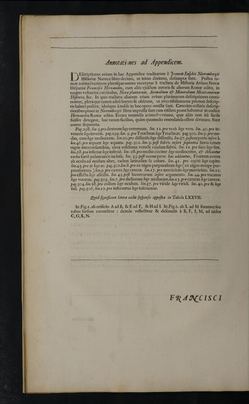 Annotationes ad Appendicem. DEfcriptiones avium in hac Appendice traditarum e Joannk Eufebii Nieretitbergii Hiftoria Natura libro decimo, ut initio diximus, defumpta font. Poftea ta¬ men animadvertimus plerafque omnes excerptas e tradatu de Hiftoria Avium Novas Hifpania Francifer Hernandez, cum aliis ejufdem autoris & aliorum Roma? edito, in magno volumine cui titulus, Nova plantarum. Animalium & Mineralium Mexican orum Hijloria, &c. In quo tradatu aliarum etiam avium plurimarum deferiptiones conti¬ nentur, pleraque tamen adeo breves & obfcura, ut aves nihilominus pro non deicrip- tis haberi poflint, ideoque a nobis in hoc opere omiffa funt. Caterum collatis deicrip- tionibus prout in Nierembergii libro imprefia iunt cum eiidem prout habentur in codice Hernandez Roma edito. Errata nonnulla animadvertimus, qua alias non ita facile fuiflet detegeie, hoc tamen facilius, quam quomodo emendanda effent divinare. Sunt autem iequentia. Pag. 298. lin 9 .pro dextrum lege extremum, lin. 12. pro vero lege vere. lin. 40 .pro in¬ venerit lege invenit, pag.299.hn. ^.pwTztadzon /tgeYztadzon. pag.300. lin.9. pro me¬ dio, cum lege mediocrem, lin.20.pro diffimile/rge diffimilis. lin.^y.pojicorptonsinferea. lin.Of6.pro aquant lege aquans. pag. 301. lin. 9.ροβ fulvis infere fequentia lineis tamen nigris intercuriantibus, circa refiduum veroSc caudam fulvis, lin. 12. pro iunt lege fint. lin.i 8. pro inferna lege inferae, lin. 28. pro medio circiter /rge mediocriter, & deleantur verba forte palmo uncis incluia. lin. 33. ροβ vocem parte haec addantur. Frontem autem ab oculo ad oculum alter, eadem latitudine & colore, lin. 41. pro capiti lege capite. lin.4.3.pro at lege ac. pag.^o2.lin.8.pro ex nigro purpurafeens lege ( ex nigro nempe pur- purafeentes.) len.9. pro catera lege catera. lin.iy. pro morticiniis lege morticinis, lin. 22. pro effedu lege afiedu. Hn.43.pofl humerorum infere argumento, lin. 44.pro vocatos lege vocatas, pag.303. lin.y.pro meliorum lege mediarum.//». 15.pro exteras lege catera. pag.304.lin.28.pro collum lege oculum. Iin.3y.pr0viride legeviridi, lin. 40.pro & lege fed. pag.306, lin.12.pro inferuntur lege inferuntur. ghtid flgnificent literae nidis fufpenfs appofit£ in Tabula LXXVII. In Fig. 1. ab orificio A ad B, & E ad F, & H ad I. In Fig.2. ab L ad M foramen ieu tubus forfom extenditur : deinde refleditur & deicendit a B, F, I, M, ad nidos C, G,K,N. F^AftCClSCl