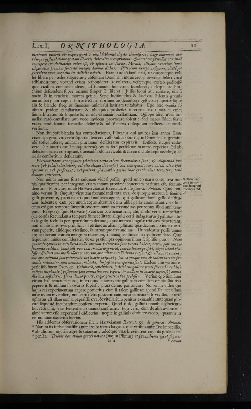 uterinum nudent & exporrigant : qtiod β blande digito dentuljeris, vago murmure ala- runique gefiiculationegratam Veneris dulcedinem exprimunt, ghiinetiamfemellas ova inde concipere & Arifioteles ant or efi, & ipfemet in Turdo, Merula, aliijque expertus fum : idque olim primum fortuito meoque damno didici. Pfittacum nempe in (ignem, doUeque garrulum uxor mea diu in deliciis habuit. Erat is adeo familiaris, ut quocunque vel¬ let libere per ades vagaretur 3 abientem Dominam inquireret 3 inventae hilari voce' adblandiretui'3 vocanti etiam refponderet, advolaret 3 veftemque roftro pedibfii- que viciffim comprehendens, ad fummum humerum icanderet, indeque ad bra- Chiurii deicendens iuper manum femper fe fifteret 3 Jufius loqui aut cantare, etiarri no&u in tenebris, morem geilit. Saspe ludibundus & lafcivus fedentis gremi¬ um adibat 3 ubi caput fibi attre&ari, dorfumque demulceri geiliebat3 quaiTatifque alis <k blando ftrepitu fummam animi fui lartitiam teftabatur. Ego haec omnia ab ufitate pridem familiaritate 8t obfequio proficiici interpretabar : marem enim firm arbitratus ob loquela 8c cantus eximiam prasftantiam. Quippe inter aves fe¬ mellas raro cantillare aut voce invicem provocare iolent : Sed mares fblum iuavi vocis modulamine femellas delinire Se ad Veneris obiequium pellicere animad¬ vertimus. Non diu poll: blandas has contreftationes, Pfittacus qui multos jam annos ianus vixerat, asgrotavit, crebrifque tandem convulfionibus obortis;, in Domina? fua? gremio, ubi toties luierat, animam plurimum defideratus expiravit. Difie&o itaque cada¬ vere, (ut mortis caufam inquirerem) ovum fere perfe&um in utero reperi0 3 fedob defe&um maris corruptum;; quemadmodum aviculis in caveis incluiis iaspe accidit, quas maris coniortium defiderant. Plurim£ itaque aves quanto falaciores tanto etiam fecundiores funt, & aliquando βηέ mare (ob pabuli ubertatem, vel alia aliqua de caufa) ova concipiunt, raro autem citra ejus operam ea vel perficiunt, vel pariunt, Jed morbis potius inde gravioribus tenentur, tan¬ dem que intereunt. Non minus mirum forte cuiquam videri poflit^ qubd unico maris coitu ova om- Gallinas uno nia quae femina per integrum etiam annum proximi fequentem paritura efr, fecun- numintegruni dentur. Fabricius^ ut ab Harvaeo citatur Exercitat. 6. degenerat. Animal. Quod om- facundas red- nino verum fit, (inquit) virtutem fecundandi tota ova, Sc quoque uterum a femine galli provenire, patet ex eo quod mulieres agunt, qui gallinam domi gallo deilitu- tam habentes, eam per unum atque alterum diem alibi gallo committunt : ex hoc enim exiguo tempore fuccedit ovorum omnium fecunditas per totum illud anni tem¬ pus. Et ego (inquit Harvasus) Fabricio patrocinaturus, aliquando verna tempeilate (de coitus fecundantis tempore & necefiitate aliquid certi indagaturus) gallinas du- as a gallo feclufas per quatriduum detinui, qua? interea fingula? tria ova pepererant, non minus aliis ovis prolifica. Iteramque aliam gallinam qua? decimo ab inde die o- vum peperit, aliudque vicefimo, 8c utrumque fecundum. Ut videatur pofle unum atque alterum coitum integrum racemum, omniaque illius anni ova fecundare. Quae iequuntur minus confiderate, & ex prasiumpta opinione illum icripfifie puto. Nani quamvis gallinain vitellario nulla ovorum primordia jam parata habeat, tamen ροβ coitum jir eunda reddita, paulo ροβ ova tum in ovario generat,tumin lucem profert, edque et i ani pro¬ lifica. Scilicet non modo illorum ovorum,qu£ adhuc vitelli duntaxatfunt,& albumine carent 3 aut qu£ minima jamprimordia in Ovario exifiunt 3 fed ea quoque ova ab eadem virtute fe¬ cunda redduntur, qu£ nondum inchoata, diupofiea concipiendafunt. Eadem aliis verbis re¬ petit iub finem Exer. 40. Enimvero, concludens, β defubtusgallina femel fcecundd reddita ovifque incubante (poflquam jam omnia fua ova peperit & nullum iit ovario fupercfijj omnia illa ova abfiuleris, plura denuo pariet, edque genitiva βνε prolifica. Verum ego fummum virum hallucinatum puto, in eo quod affirmaverit gallinam cum jam omnia fua ova pepererit &: nullum in ovario fuperfit plura denuo parituram : Non enim video qui hujus rei experimentum capere potuerit 3 cum fi talem gallinam aperuiflet, nec ulluni intus ovum inveniflet, non certo fcire potuerit eam nova parituram fi vixiflet. Forte opinatus effc illam omnia peperifle ova, Sc vitellarium penitus exinanifle, antequam glo¬ cire feque ad incubandum conferre casperit. Quod fi de gallinis omnibus glocienti¬ bus verum fit, ejus fententiam omnino confirmat. Ego vero, cum de aliis avibus mi¬ nime verum efle experientia didicerim, neque in gallinis obtinere credo, quamvis in eis nondum expertus fuerim. His addemus obfervationem illam Harveianam Exercit. 59. de getter at. Animal. “ Natura iis fere animalibus numerofos fetus largitur, quas viribus animiive imbecillia, cc ab aliorum injuriis asgre fe tutantur 3 adeoque vitas brevitatem copiofa prole com- cc penfat. Tribuit hoc avium generi natura (inquit Plinius) ut fecundiores ejfent fugaces B 2 ct earum \