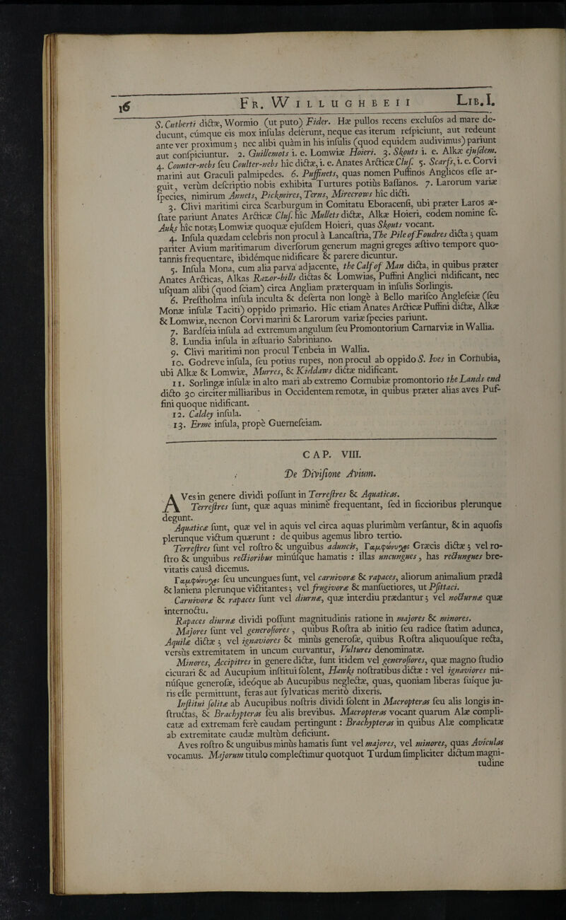 S. Cutbvti dittx, Wormio (ut puto) jFVder. Hx pullos recens exclufos ad mare de¬ ducunt, cumque eis mox infulas delerunt, neque eas iterum refpiciunt, aut redeunt ante ver proximum 5 nec alibi quam in his infulis (quod equidem audivimus) pariunt aut confpiciuntur. 2. Guillemots i. e. Lomwix Hoieri. 3. Skputs i. e. Alkx ejufdem. 4 Countcr-nebs feu Coulter-nebs hic dittx, i. e. Anates Artticx Cluf. 5. Scarfs, 1. e. Corvi marini aut Graculi palmipedes. 6. Puffinets, quas nomen Puffinos Anglicos efie ar¬ guit, verum deferiptio nobis exhibita Turtures potiusBaffanos. 7. Larorum varix fpecies, nimirum Annet s, Pickqnires, Tcrns^ Mirecrows hic ditti. 2. Clivi maritimi circa Scarburgum in Comitatu Eboracenfi, ubi prxter Laros x- ftate pariunt Anates Artticx Cluf hic Mullet sT\d:x, Alkx Hoieri, eodem nomine fc. Auks hic notas} Lomwix quoqux ejufdem Hoieri, quas Skputs vocant. 4. Infula quasdam celebris non procul a Lancaftria, The Pile of Tonares dicta 5 quam pariter Avium maritimarum diverforum generum magni greges asfhvo tempore quo¬ tannis frequentare, ibidemque nidificare & parere dicuntur. . ς. Infula Mona, cum alia parva adjacente, the Calf of Man ditta, in quibus prxter Anates Artticas, Alkas Razor-bills dittas St Lomwias, Puffini Anglici nidificant, nec ufquam alibi (quod feiam) circa Angliam prxterquam in infulis Sorhngis. 6. Preftholma infula inculta St deferta non longe a Bello marifco Anglefeix (leu Morix infulx Taciti) oppido primario. Hic etiam Anates Artticx Puffini dittx, Alkx & Lomwix, necnon Corvi marini St Larorum varix fpecies pariunt. . . 7. Bardfeia infula ad extremum angulum feu Promontorium Carnarvix in Wallia. 8. Lundia infula in xftuario Sabriniano. 9. Clivi maritimi non procul Tenbeia in Wallia. . 10. Godreve infula, feu potius rupes, non procul ab oppido S. Ives m Corhubia, ubi Alkx St Lomwix, Murres, St Kiddaws dittx nidificant. 11. Sorlingx infulx in alto mari ab extremo Cornubix promontorio the Lauds end ditto 30 circiter milliaribus in Occidentem remotx, in quibus prxter alias aves Puf¬ fini quoque nidificant. 12. Caldeji infula. 13. Erme infula, prope Guernefeiam. CAP. VIII. T>e Divifione AYmm. < AVes in genere dividi pofTunt in Terreflres St Aquaticas. Terrefires funt, qux aquas minime frequentant, fed in ficcioribus plerunquc ^Aquatica funt, qux vel in aquis vel circa aquas plurimum verfantur, St in aquofis plerunque vittum quxrunt: de quibus agemus libro tertio. Terreflres funt vel roftro St unguibus aduncis, Γαμφωνυ^ Grxcis dittx 5 vel ro¬ ftro St unguibus retfioribus minufque hamatis : illas uncungues, has reUungues bre¬ vitatis causi dicemus. . Τα,μφώνυ^; feu uncungues funt, vel carnivora St rapaces, aliorum animalium prxda St laniena plerunque vittitantes 5 vel frugivora St manfiietiores, ut Pfittaci. Carnivora St rapaces funt vel diurna, qux interdiu prxdantur 5 vel noUurna qux internottu. ...... Rapaces diurna dividi poffunt magnitudinis ratione in majores 8t minares. Majores funt vel generosiores, quibus Roftra ab initio feu radice ftatim adunca, Aquila dittx 5 vel ignaviores St minus generofx, quibus Roftra aliquoufque retta, versus extremitatem in uncum curvantur. Vultures denominatx. Minores, Accipitres in genere dittx, funt itidem vel generoftores, qux magno ftudio cicurari St ad Aucupium inftitui folent, Hawks noftratibus dittx : vel ignaviores mi¬ nufque generofx, ideoque ab Aucupibus neglettx, quas, quoniam liberas fuique ju¬ ris efie permittunt, feras aut fylvaticas merito dixeris. Inflitui folita ab Aucupibus noftris dividi folent in Macropteras feu alis longis in- ftruttas, St Brachypteras feu alis brevibus. Macropteras vocant quarum Alx compli- catx ad extremam fere caudam pertingunt: Brachypteras in quibus Alx complicatx ab extremitate caudx multum deficiunt. Aves roftro St unguibus minus hamatis funt vel majores, vel minores, quas Aviculas vocamus. Majorum titulo complettimur quotquot Turdum fimpliciter dittum magni¬ tudine