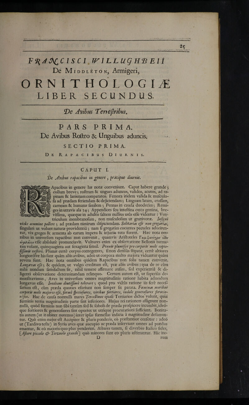 F <%A3\CCISCI JFl LLlig ΗΈ El I De Middleton3 Armigeri., O R N I T H O L O G I JE LIBER SECUNDUS. Oe Avibus Terieflribus. PARS PRIMA. De Avibus Roftro & Unguibus aduncis. SECTIO PRIMA. De Rapacibus Diurnis. CAPUT ί. Apacibus in genere hae notae conveniunt. Caput habere grande 5 collum breve 5 roftrum 8e ungues aduncos, validos, acutos, ad ra¬ pinam 8c lanienam comparatos. Femora itidem valida 8c muiculo- fa. ad praedam feriendam & dejiciendam 3 Linguam latam, crailam, carneam Sc humanae iimilem 5 Pennas in cauda duodecim3 Remi¬ ges in utravis ala 243 Appendices feu inteftina coeca gemina, bre- vifiima, quaeque in adultis faltem nullius usus effe videntur : Ven¬ triculum membranoiiim, non mufculofum ut granivorae. Infgni visus acumine pollere 3 ad praedam nimirum difpiciendam. Solitarias ejje non gregarias, lingulari ut volunt naturae providentia 3 nam li gregatim coeuntes pecudes adoriren¬ tur, vix greges Sc armenta ab earum impetu 8c injuriis tuta forent. Haec nota om* nibus in univerium rapacibus non convenit, quamvis Ariftoteles ΓvSiv α,γ,λαίιον effe abiblute pronunciavit. Vultures enim ex obfervatione Bellonii turma* tim volant, quinquaginta aut fexaginta fimul. Pennis plumifue pro corporis mole copio- fijfimis vefliri. Plums certe corpus contegentes, ii non denfius ftipatae, certe altiores Iongiorefve his hint quam aliis avibus, adeo ut corpora multo majora videantur quam revera iunt. Haec nota omnibus quidem Rapacibus non folis tamen convenit. Longaevas ejje 3 & quidem, ut vulgo creditum eft, prae aliis avibus; qua de re cum mihi nondum iatisfaftum iit, nihil temere affirmare auiim, fed experientia & di¬ ligenti obfervatione determinandam relinquo. Certum autem eft, ut fuperius de- monftravimus, Aves in univerium omnes magnitudinis ratione habita admodum longaevas efte. Inediam diutijfime tolerare 3 quod pro vidtus ratione iis fere ncceff farium eft, cum praeda quoties efuriunt non femper iit parata. Fceminas maribus corporis mole majores ejje, forma Jpeciofiores, viribus fortiores, indole gener of ores ferocio- rejve. Hac de cauia nonnulli mares Tercellinos quaii Tertiarios di itos volunt, quia fceminis tertia magnitudinis parte fint inferiores. Hujus rei rationem afiignunt non¬ nulli, quod foeminis non libi tantum fed tk. fobolide praeda profpicere incumbit, ideo- que fortiores & generofiores fint oportet ut utrique procurationi fufficiant. Bonita¬ tis autem (ut it obiter notemus) inter ipfas foemellas indicia a magnitudine defumun- tur. Quo enim major eft Accipiter & pluris ponderis, eo prafftantior cenfetur : adeo ut (Tardivo tefte) in Syria aves quae aucupio ac praeda inierviunt omnes ad pondus emantur, 8c eo majoris quo plus penderint. Aftures tamen, fi diverbio Italico fides, \_Ajhre piccolo & Terzuolo grandej quo minores funt eo pluris aeftimantur. Hic ite- D rum