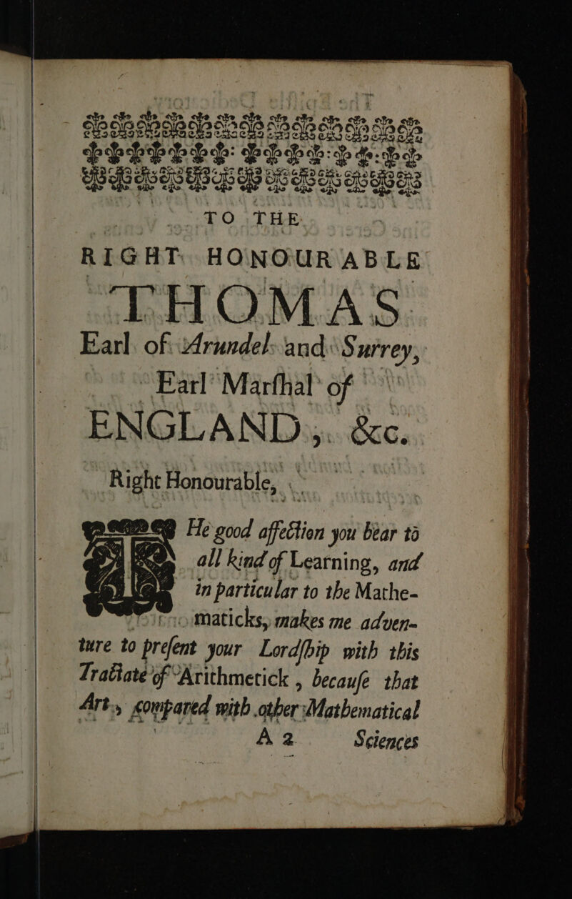 | PO THE RIGHT. HONOUR AB Lg DHOMAS. Earl. of Arundel and: Surrey, “Earl Marfhal’ of © ENGLAND... &amp;c. ; Right Honourable, ae eer BEB He good affection you bear ta . all kind of Learning, and in particular to the Mathe- tio Maticks, makes me adven= ture to prefent your Lord{bip with this Tratiate of “Arithmetick , becaufe that Art, compared with other Mathematical iepealt elena! Az Sciences