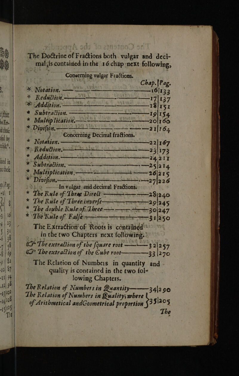 The Doétrine of FraGtions both. vulgar and deci- mal;is contained imthe 16 chap next following, 2 ek are Conserning vulgar Fractions. Chap.|Pag. RR DRAPE OHS eae 16/133 - Redudiion. on ———_—_-- +17 137 ® “Addition: Tt 18 5X * Subtracion, —————_—-—_--——19|154 * Multip licationn—--—-—-_+——--———20|1 60 * Divifion, ————— —_—_—~— —— — 21164 eae Concerning Decimal fraGtions. * Notation. 2 2] 167 *) Reduction, ———&gt;—s__+--_ 23/173 * Addition. 24 27 * Subtraction, ———-—-—_—_—-———-. —25|2 14 * Maltiplication .———-- SESH 96 [375 * Divifion. &gt;_&gt; 27226 Sho —— In vulgar and decimal Fraétions: * The Rule of Three Diredi H——- -=-238)240 * The Rule of Three.inverfe——————--—2 91245 * ‘Tbe double Rule of, Loree —- —— 3 0|247 * ‘The Rule of. Falless——— 311250 The ExtraGion' of Roots is contained '* in the two Chapters next following: ' ie The extrattion of the fquare root ——-— 3 2\257 OS The extration of the Cube 100t—--——-=—-3 3 |29© The Relation of Numbeis in quantity and guality is contained in the two fol- lowing Chapters. The Relation of Numbers in Quantity ———3,4|2 90 The Relation of Numbers in Quality; where ! of Avithmetical andGcometrical proportion 351205 . The