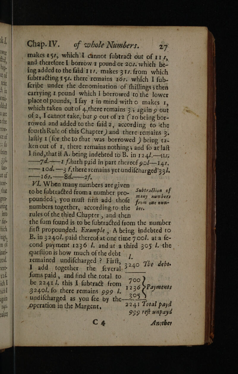 makes #5, which cannot fubtraG out of 115, and. therefore 1 borrow 1 pound’or 20s. which. be- ing added to the faid'114. makes-315. from which fubtracting 155. there remains ‘v6s, which I fub- fcribe under the denomination ‘of fhillings 5 then carrying I pound which I borrowed ‘to the lower place ot pounds, Ifay 1 in mind witho makes 1, which:taken out of 4,there remains 3'5 again'9 out of 2, I cannot take, but 9 out of 12 (10 being bor- sowed and added tothe faid2, according to ithe fourth Rule of this Chapter) and ‘there remains 3. laftly 1 (for the to that was borrowed ) being ta- ken out of r, there remains nothings and fo at lat I find, that it A. being indebted to B. in 1241,—a1: —— 104, —3 f,there remains yet undif{charged'332. —16s.——8d.——2 ‘ VI. When many numbers are given | tobe fubtradted froma number pro- a frarten af pounded, you muft frit add: thofe from one ann numbers together, according.to. the ber. rules of the third Chapter , and then the fum found is to be fubtracted from the number firft propounded. Example , A being indebted to B. in 32401. paid thereof at one time 7 00. ata fe- cond payment 1236 /. andat a third 305 /.-the queftion is how much of the debt remained undifcharged.? Firft, J add together the f{everal fums paid , and find the total to 700 be 2241/, this I fubtract from : era 32401, fo there remains 999 1. . 32.40 The debts 2241 Total paya 999 reft unpayd C 4 . Another operation in the Margent, nr er tenitnee ewan aaa ee SS ean = eee as —— ae fie a rn nt Tae