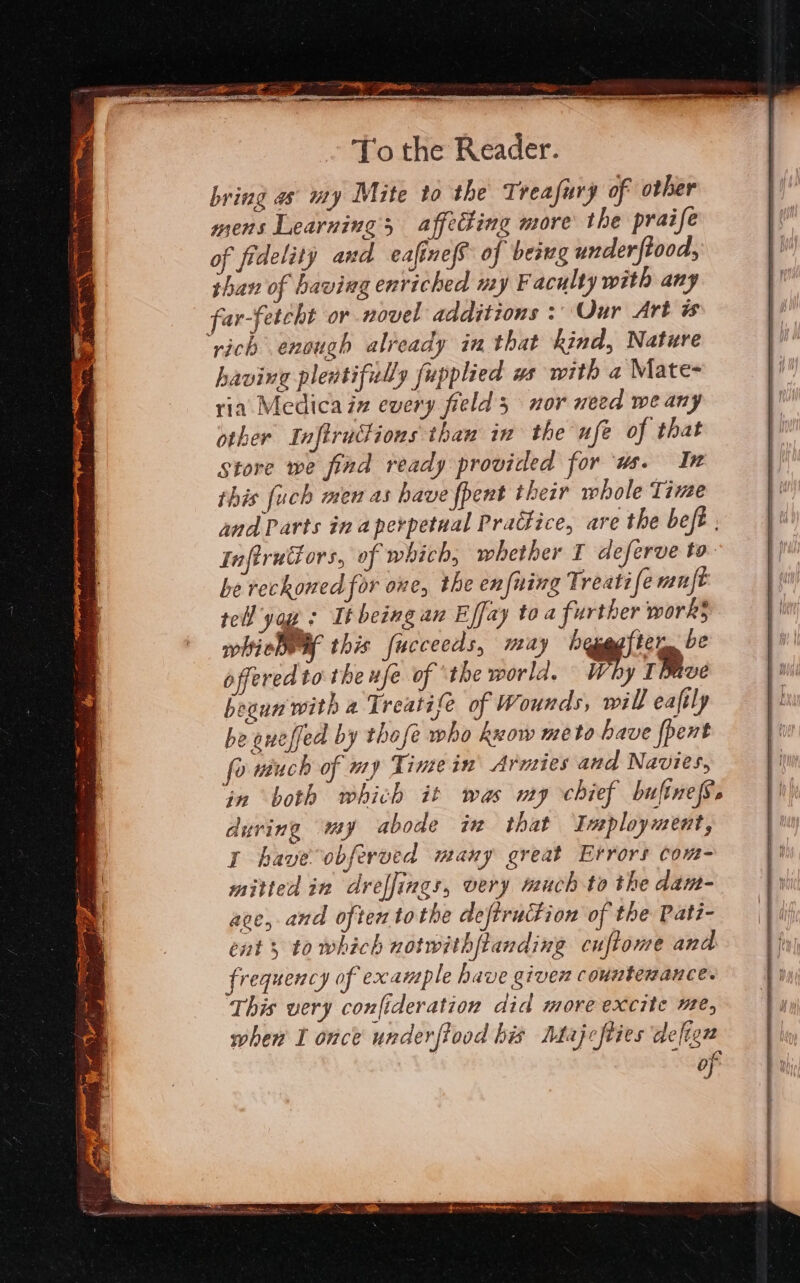 a a ge ra SNe Sa aA To the Reader. bring as uty Mite to the Treafury of other mens Learnings affecting more the praife of fidelity and ecafineS of being underftood, than of having enriched my Faculty with any far-fetcht or novel additions : Our Art ‘rich enough already in that kind, Nature having plewtifully fupplied us with a Mate- ria. Medica iz every field 5 nor need we any other Inftrufions than in the ufe of that store we find ready provided for ‘ws. In this fuch men as have fpent their whole Time and Parts in a perpetual Pradfice, are the beft , Inftrutiors, of which, whether T deferve to be reckoned for one, the enfning Treatife mnft tell yas Itbeingan Effay to a further work} whiebwy this fucceeds, miay hepegfter, be offered to the ufe of ‘the world. %; TMve begun with a Treatife of Wounds, will eaftly be aueffed by thofe who keow meto have {pent fo riuch of my Timein’ Armies and Navies, in both which it was my chief bufinef. during my abode in that ‘Inployment, I have obferved many great Errors com- mitted in dreffings, very much to the dan- ave, and often tothe deftruction of the Pati- ent 5 to which notwithftanding cuftome and frequency of example have given countemance. This very confideration did more excite He, when I once underftood his Mdajcfties defiex of