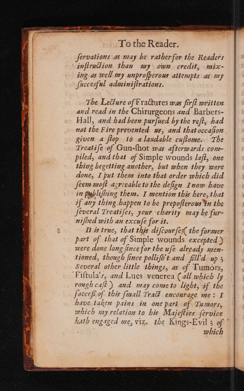 CDRP sit To the Reader. fervations as may be rather for the Readers jafirudion than my own credit, mix- ing as well my unprofperous attempts as my fuccesful adminiftrations. The Lecture of Vractures was fir{? written and read in the Chirurgeons avd Barbers- Hall, and had been purfued by the reft; had given a fiop to alaudable cuftome:. The Treatife of Gun-fhot was afterwards con piled, and that of Simple wounds Jaf?, one thiug begetting another, but when they were done, I put there into that order which did seem moft agreeable to the defign Inow have iv Publifhing then. I mention this here, that if any thing happen to be prepofterous%n the several Treatifes, your charity may be fur- nifbed with ax excufe for it. It is true, that this difcourfes( the former part of that of Simple wounds excepted ) were done long fince for the ufe already wmen- tioned, though fince pollifi't and fill'd. up 5 Several other little things, as of Tumors, ‘Piftula’s, azd Lues venerea (all which ly rough caft) and may cometo light, if the _ fuccefS of this fizall Trad encourage me: I have taken pains in one part of Tumors, which my relation to his Majefties fervice which