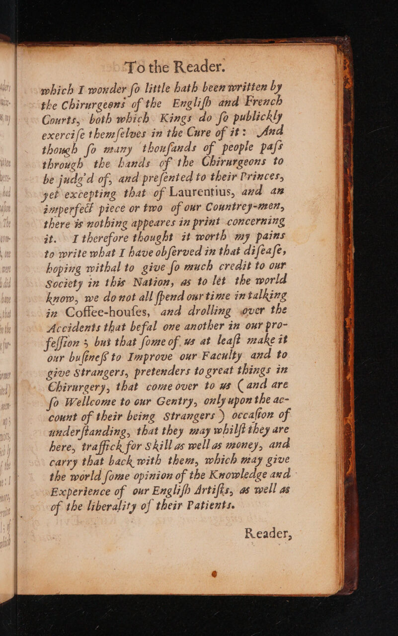 at a See aS Se ae a ae eens To the Reader. which I wonder fo little hath been written by the Chirurgeons of the Englifh and French Courts, both which. Kings do fo publickly exercife themfelves in the Cure of it: And though fo many thonfands of people pafs through the hands of the Chirargeons to be judd of, and prefented to their Princes, yet excepting that of Laurentius, and 4n guperfect piece or two of our Countrey-men, there is nothing appeares in print concerning it. I therefore thought zt worth my pains to write what I have obferved in that difeafe, hoping withal to give fo much credit to our Society in this Nation, as to lét the world know, we donot all pend our time in talking in Coffee-houles, axd drolling over the Accidents that befal one another in our pro- felfion 5 bus that ome of. ws at leaft make it our buléne(s to Improve our Faculty and to give Strangers, pretenders to great things in Chirurgery, that come over to us (and are 0 Wellcome to cur Gentry, only upon the ac- count of their being Strangers ) occafton of under ftanding, that they may whilft they are here, traffick for Skill as well as money, and carry that back with them, which may give the world fome opinion of the Knowledge and Experience of our Englifh Artifis, as well as of the liberality of their Patients. Reader,