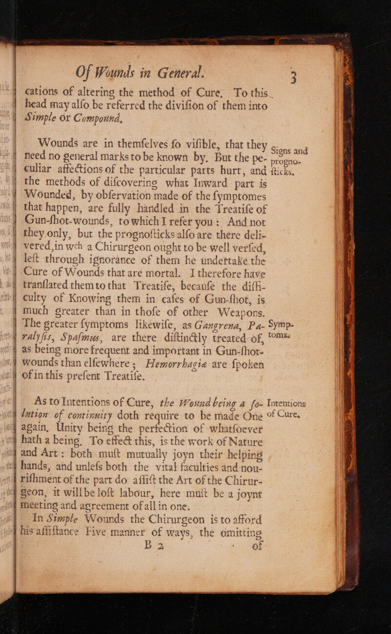 = &gt; = = be en ee eee : =a E — = &lt;a _— - = SRB i Ba =~ see eo en ra ee Of Wounds in General. 3 head may alfo be referred the divifion of them into Simple or Compound, Wounds are in themfelves fo vifible, that they Sind ond need no general marks tobe known by. But the pe- progno- the methods of difcovering what Inward part is iE that happen, are fully hardled in the Treatife of they only, but the prognofticks alfo are there deli- | ‘Cure of Wounds that are mortal. I therefore have tranflared themtothat Treatife, becaufe the diffi- it culty of Knowing them in cafes of Gun-fhot, is Nt much greater than in thofe of other Weapons. (i) The greater fymptoms likewife, as Gangrena, Pa- Symp- ralyfis, Spafmus, are there diftin@ly treated of, °™ as being more frequent and important in Gun-fhot- wounds than elfewhere ; Hemorrhagia are fpoken of inthis prefent Treatife. as As to Intentions of Cure, the Wound being a fo- Intentions lution’ of continuity doth require to be made One of Cure. again, Unity being the perfection of whatfoever Le — ee and Art; both mutt mutually joyn their helping hands, and unlefs both the vitat faculties and non- rifhment of the part do affitt the Art of the Chirur- Seon, it willbe loft labour, here mutt be a joyne meeting and agreement ofallin one. ; In Stmple Wounds the Chirurgeon is to afford his afiiftance Five manner of ways, the omitting B 2 er) | Ox