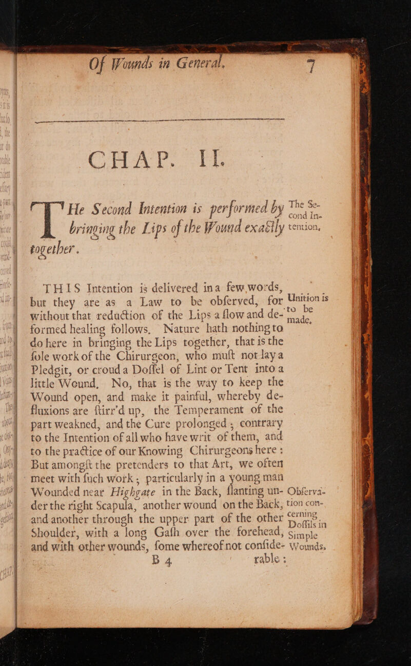 ee IS OS APE A AOR EE BRR ES CR EE CHA, 5 He Second Iutention is perforn sed b bringing th ine e Lips o of the F ‘ound exaél ily together. hy vy a | THIS jotta is delivered ina few words, | bur they are as a Law to be obferved, for without that redadtion of the Lips a flow and de-* formed healing follows, Nature hath nothing to dokere in bringing the Lips together, that is ‘the fole work of the Chirurgeon, who mutt not lay a Pledgit, or crouda Doffel of Lint or Tent into a little Weund, No, that is the way to keep the Wound open, and make it painful, whereby de- i) fluxions are firr’d up, the Temperament of the IM] part weakned, and the Cure prolonged ; contrary to the Intention of all who have writ of them, and £0 the practice of our Knowing Chirurgeons here : i] But amongft the pretenders to that Art, we often a i i with fuch work, particularly in a young man fc unded near Highg pate in the Back, flanting un- | and another through the upper part of the other | Shoulder, with a long Gafh over the forehead, | B 4 rable : ] he Qs ne ge- “4 . A 7 ala Cr CO} 1G ithe fT ASLO COMZOM, _ is e @ Obferva- cerning eA Doflils i in Simple