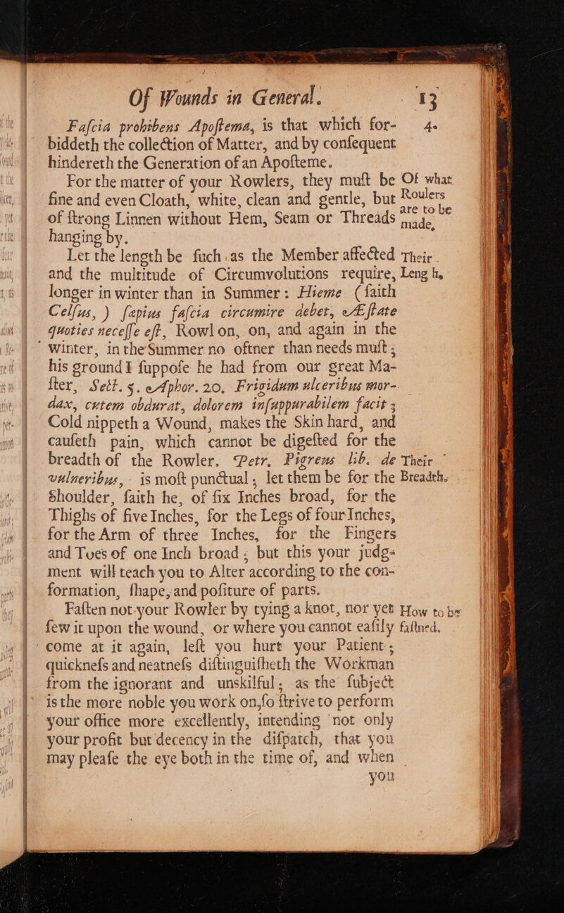 Fafcia prohtbens Apoftema, is that which for- 4. biddeth the collection of Matter, and by confequent hindereth the Generation of an Apofteme. For the matter of your Rowlers, they mult be Of whar fine and even Cloath, white, clean and gentle, but pes of {trong Linnen without Hem, Seam or Threads 4. hanging by. : Let the length be fuch.as the Member affected Their and the multitude of Circumvolutions require, Leng h, longer inwinter than in Summer: Hieme (faith Celfus, ) fapius fafcia circumire aebet, A ftate quoties necef[e eff, Rowlon, on, and again in the his ground! fuppofe he had from our great Ma- lter, Sett. 3. eAphor.20, Frigidum ulceribus mor- dax, cutem obdurat, dolorem infuppurabilem facit ; Cold nippeth a Wound, makes the Skin hard, and caufeth pain, which cannot be digefted for the breadth of the Rowler. Petr. Pigreas lib. de Their vulneribus, is moft punctual, let them be for the Breadth, Shoulder, faith he, of fix Inches broad, for the Thighs of fiveInches, for the Legs of fourInches, for the Arm of three Inches, for the Fingers and Tues of one Inch broad, but this your judg- ment will teach you to Alter according to the con- formation, fhape,and pofiture of parts. Faften not-your Rowler by tying a knot, nor yet How to be few it upon the wound, or where you eannot eafily faltned. quicknefs and neatnefs diftingnifheth the Workman from the ignorant and unskilful; as the fubject isthe more noble you work on,fo ftrive to perform your office more excellently, intending ‘not only your profit but decency inthe difpatch, that you may pleafe the eye both in the time of, and when — you