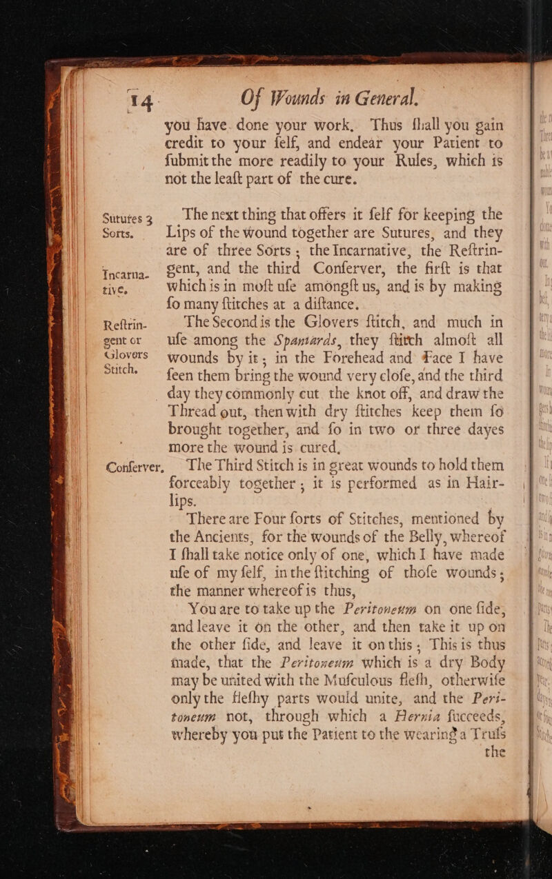 Sotts. Tncarna- tive. Reftrin- gent or Glovers Stitch. The next thing that offers it felf for keeping the Lips of the wound together are Sutures, and they are of three Sorts ; the Incarnative, the Reftrin- sent, and the third Conferver, the firft is that which is in moft ufe amongft us, and is by making {fo many {titches at a diftance. The Second is the Glovers {titch, and much in ufe among the Spantards, they ftirch almoft all wounds by it ; in the Forehead and ace I have feen them bring the wound very clofe, and the third _ day they commonly cut the knot off, and draw the Thread out, then with dry ftitches keep rhein fo brought rogether, and fo in two or three dayes more the wound is cured, The Third Stitch is in great wounds to hold them forceably together; it is performed as in Hair- lips. | There are Four forts of § Stitches, mentioned by the Ancients, for the wounds of the Belly, whereof I fhall take notice only of one, which I have made ufe of my felf, inthe ftitching of thofe wounds, the manner whereof 1s thus, You are totake up the Peritoneum on one fide, and leave it on the other, and then take it up on the other fide, and leave it onthis. Thisis thus inade, that the Peritoneum which is a dry Body may be ui hited with the Mufculous flefh, otherwife only the Hefhy parts would unite, and the Peri- toneum not, through which a Hernia fi cceeds, whereby you put the Patient to the wearing a Truls the