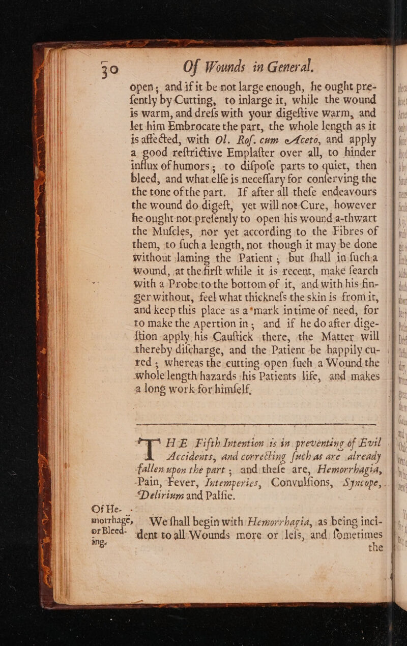 Of He- | merrhage, or Bleed- mg. Ye Bones) Of Wounds in General. open, and ifit be not large enough, he ought pre- fently by Cutting, to inlarge it, while the wound is warm, and drefs with your digeftive warm, and let him Embrocate the part, the whole length as it is aftected, with Ol. Rof. cum e4ceto, and apply a good reftrictive Emplafter over all, to hinder influx ofhumors; to difpofe parts to quiet, then bleed, and what.elfe is neceffary for conferving the the tone ofthe part. If after all thefe endeavours the wound do digeft, yet will not Cure, however he ought not prefently to open his wound a-thwart the Mnfcles, nor yet according to the Fibres of them, to fucha length, not though it may be done Without Jaming the Patient; but fhall io fucha wound, at thefirft while it is recent, make fearch with a Probe:tothe bottom of it, and with his-fin- ger without, feel what thicknefs the skin is from it, and keep this place as. a*mark intime of need, for to make the apertionin, and if he do after dige- ition apply his Cauftick there, the Matter will 4), thereby difcharge, and the Patient be happily cu- | red; whereas the cutting open fuch a Wound the | whole lensth hazards -his Patients life, and makes 2 long work for himfelf, | Fi HE Fifth Intention 1s in preventing of Evil Accidents, and correcting [uch.as are already fallen upon the part ; and thele are, Hemorrhagia, Pain, Fever, Jntemperics, Convulfions, Syncope, Delirinm and Palfie. We fhall begin with Hemorrhagia, .as being inci- dent toall’'Wounds more or leis, and fometime