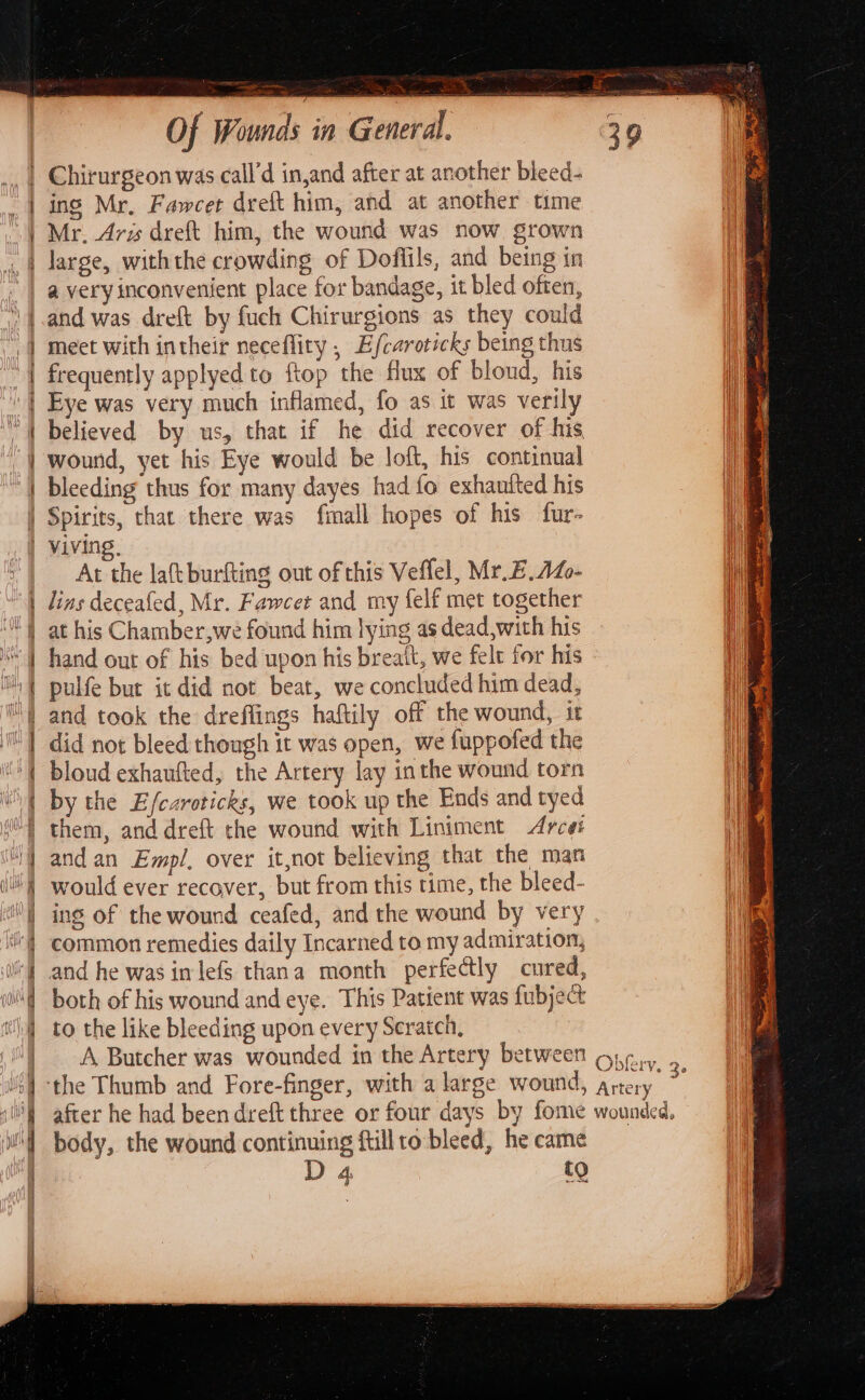 | Chirurgeon was call’d in,and after at another bleed- | ing Mr, Fawcet dreft him, and at another time D3 Mr. Ars dreft him, the wound was now grown a very inconvenient place for bandage, it bled often, -] meet with intheir neceflity , Efcaroticks being thus | frequently applyed to ftop the flux of bloud, his | Eye was very much inflamed, fo as it was verily ‘| believed by us, that if he did recover of his | wound, yet his Eye would be loft, his continual | bleeding thus for many dayes had fo exhantted his | Spirits, that there was fmall hopes of his fur- | Viving, At the laft burfting out of this Veflel, Mr.E.1L- | lins deceafed, Mr. Fawcet and my felf met together “1 hand out of his bed upon his breatt, we felt for his ™ i and took the dreffings haftily off the wound, it | by the Efcaroticks, we took up the Ends and tyed iil) would ever recover, but from this time, the bleed- | ing of the wound ceafed, and the wound by very ‘| common remedies daily Incarned to my admiration, both of his wound and eye. This Patient was fubject to the like bleeding upon every Scratch, | A Butcher was wounded in the Artery between i} ‘the Thumb and Fore-finger, with a large wound, after he had been dreft three or four days by fome body, the wound continuing ftillto-bleed, he came