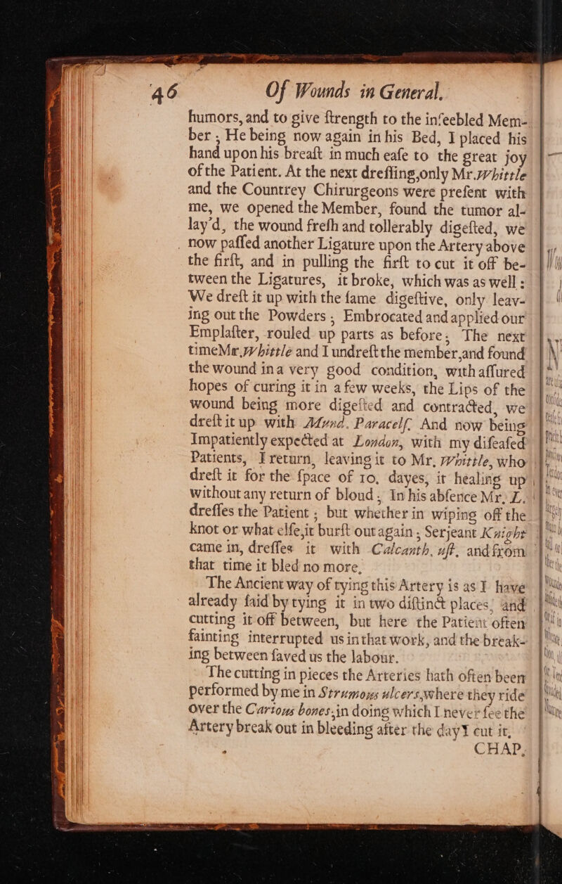 Of Wounds in General. ber , He being now again inhis Bed, I placed his hand upon his breaft in much eafe to the great jo of the Patient. At the next dreffing,only Mr.whittle and the Countrey Chirurgeons were prefent with me, we opened the Member, found the tumor al- lay'd, the wound frefh and tollerably digefted, we the firft, and in pulling the firft to cut it of be- tween the Ligatures, it broke, which was as well ; We dreft it up with the fame digeftive, only leav- ing out the Powders , Embrocated and applied our Emplafter, rouled up parts as before; The next timeMr,whittle and I undreft the member and found the wound ina very good condition, withaffured hopes of curing it in afew weeks, the Lips of the wound being more digefted and contra@ed, we dreftitup with Afvad. Paracelf And now being Impatiently expected at Lovdon, with my difeafed Patients, Treturn, leaving it to Mr, Whittle, who dreft it for the {pace of 10, dayes, it healing up Without any return of blond; Imhis abfence Mr. Z. dreffes the Patient ; but whether in wiping off the knot or what elfe,it burft out again , Serjeant K night that time it bled no more, The Ancient way of rying this Artery is as I have already faid by tying it in wo diftinG places’ and cutting it off between, but here the Patient offen fainting interrupted us inthat work, and the break- ing between faved us the labour. The cutting in pieces the Arteries hath often been performed by me in Strumoys ulcers where they ride Over the Cartoys bones,in doing which L never {ee the Artery break out in bleeding after the day cut it, CHAP,