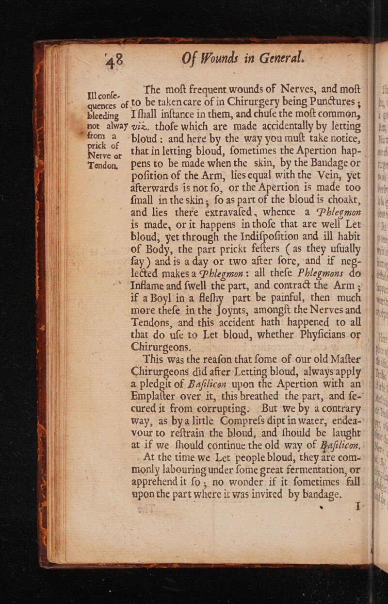 quences 0 bleeding = ST, Of Wounds in General. The moft frequent wounds of Nerves, and moft to be takencare of in Chirurgery being Punctures , prick of Nerve or Tendon, bloud: and here by the way you mutt take notice, pens to be made when the skin, by the Bandage or pofition of the Arm, lies equal withthe Vein, yet afterwards is not fo, or the Apertion is made too {mall in the skin, fo as part of the bloud is choakt, and lies there extravafed, whence a &lt;Phlegmon bloud; yet through the Indifpofition and ill habit of Body, the part prickt fefters (as they ufually fay ) andis aday or two after fore, and if neg- lected makes a Phlegmon: all thele Phlegmons do Inflame and fwell the part, and contract the Arm ; if aBoyl ina flefhy part be painful, then much more thefe inthe Joynts, amongit the Nerves and Tendons, and this accident hath happeried to all that do ufe to Let bloud, whether Phyficians. or Chirurgeons. This was the reafon that fome of our old Matter Chirurgeons did after Letting bloud, alwaysapply a pledgit of Bafilicon upon the Apertion with an Emplatter over it, this breathed the part, and fe- cured it from corrupting: But we by a contrary way, as bya little Comprefs dipt in water, endea- vour to reftrain the blond, and fhould be laught at if we fhould continue the old way of Bafilicon, At the time we Let people bloud, they are com- monly labouring under fome great fermentation, or apprehend it fo, no wonder if it fometimes fall upon the part where it was invited by bandage. . |