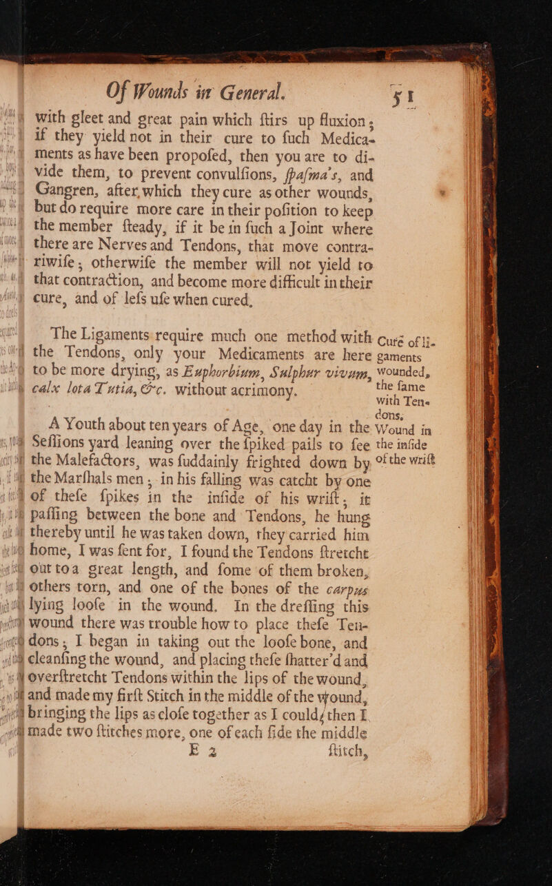 with gleet and great pain which ftirs up fluxion, if they yield not in their cure to fuch Medica- ments as have been propofed, then you are to di- vide them, to prevent convulfions, fpalma's, and Gangren, after,which they cure asother wounds, but do require more care in their pofition to keep the member fteady, if it be in fuch a Joint where i there are Nerves and Tendons, that move contra- a) i) xiwife, otherwife the member will not yield to iy \) that contraction, and become more difficult intheir i cure, and of lefs ufe when cured, The Ligaments require much one method with curé o¢ the Tendons, only your Medicaments are here gaments iQ to be more drying, as Euphorbium, Sulphur vienm, Wounded, calx lota Tutia, @c. without acrimony. ee with Ten : : : dons, A Youth about ten years of Age, one day in the Wound in 1) Seffions yard leaning over the {piked pails to fee the infide )) the Malefactors, was fuddainly frighted down by, othe wut ‘if the Marfhals men , in his falling was catcht by one WE OF thele {pikes in the infide of his wrift, it 8 pafling between the bone and Tendons, he hung vil thereby until he was taken down, they carried him Hy l@ home, I was fent for, I found the Tendons ftretcht if wil Outtoa great length, and fome of them broken, | ii Others torn, and one of the bones of the carpus di) lying loofe in the wound, In the dreffing this yl Wound there was trouble how to place thefe Ten. yo@ dons ; I began in taking out the loofe bone, and (0) cleanfing the wound, and placing thefe (harter’d and w@ Overitretcht Tendons within the lips of the wound, yi and made my firft Stitch in the middle of the wound, el bringing the lips as clofe together as I could/then I. ta) Made two ftitches more, one of each fide the middle Ea ftitch, L os lle