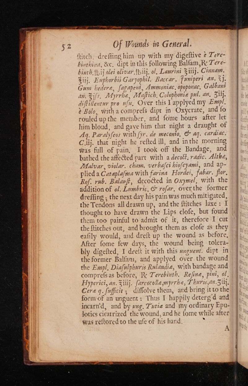 See OF Wounds in General. fitch. drefling him up with my digeftive e Tere- hinthina, &amp;c. dipt inthis following Balfam, RK: TZ ere- 4 binth Apiy olet olivar Abi). ol, Laurini %iij. Cinnam. Ziij, Enphorbii Garyophil. Baccar. funipers an. ae Gum hedera, fagapent, Ammontac, opoponac, Galbant an. Bi[s. MMyrrhe, Maftich, Colophonie pul. an, 3\ly. diftillentur pro ufu, Over this I applyed my Empl, Bolo, withacomprefs dipt in Oxycrate, and fo rouled up the member, atid fome hours after let him bloud, and gave him that night a draught of Aq. Paralyfeos with [yr. de meconio, &amp; aq. cardiac. Ciij. that night he refted ill, and inthe morning Was full of pain, I took off the Bandage, and bathed the affected part with a decott, radic. Althe, LMalvar, violar. cham, verbact hiofcyamt, and ap- plied a Cataplafma with farina Hordei, fabar. flor, Rof. rub. Balanff, decocted in Oxymel, with the addition of of. Lumbric, &amp; rofar, overthe former drefling , the next day his pain was much mitigated, the Tendons all drawn up, and the ftitches laxe : I thought to have drawn the Lips clofe, but found them too painful to admit of it, therefore I cut the ftitches out, and brought them as clofe as they eafily would, aud dreft up the wound as before, After fome few days, the wound being tolera- bly digefted, I dreit it with this wngwent. dipt in the former Balfam, and applyed over. the wound the Empl, Diafulphuris Rulandie, with bandage and comprefsas before, Re Terebinth. Refine, pini, ol, Hyperici, an. 3iitj. farcocole myrrhe, T huris,an.3 yy, . A