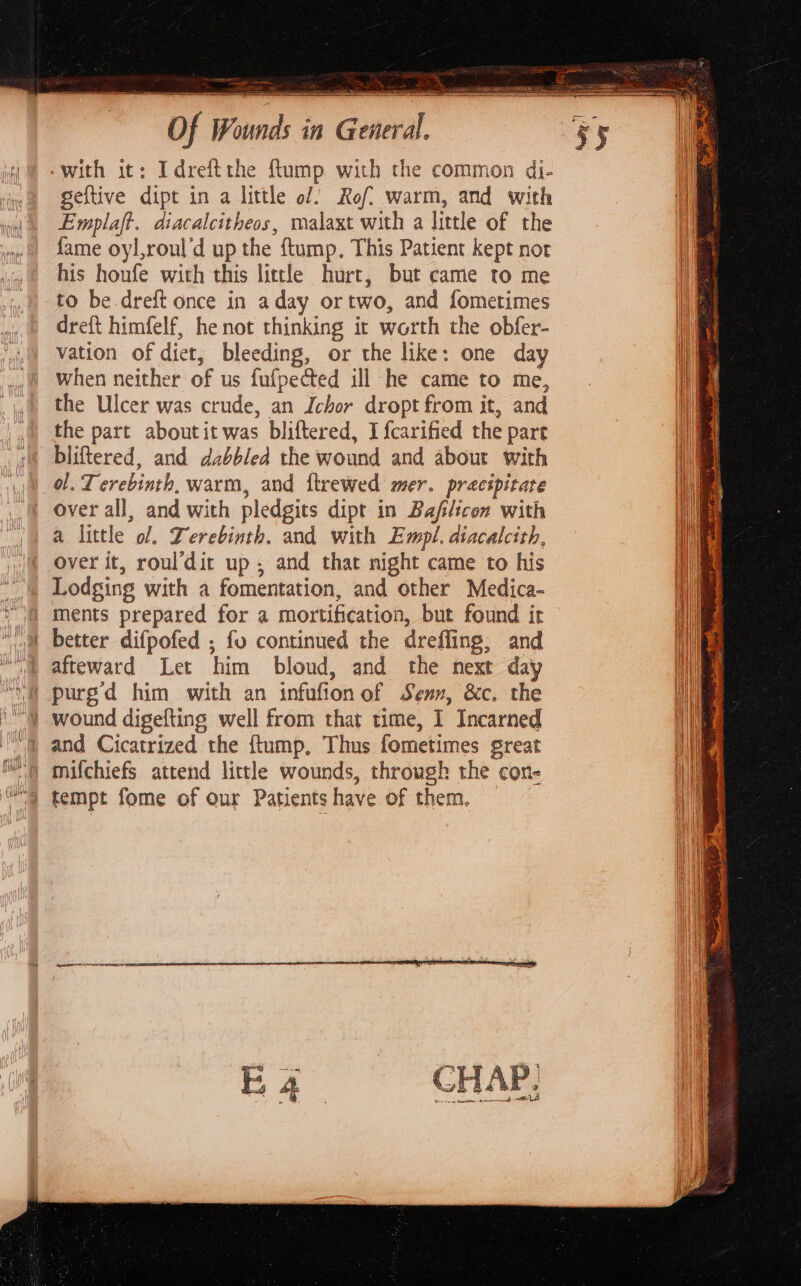 ‘with it: Idreftthe ftump with the common di- geftive dipt in a little of) Rof? warm, and with Emplaft. diacalcitheos, malaxt with a little of the fame oyl,roul'd up the ftump. This Patient kept nor his houfe with this little hurt, but came to me to be dreft once in aday ortwo, and fometimes dreft himfelf, he not thinking it worth the obfer- vation of diet, bleeding, or the like: one day when neither of us fufpected ill he came to me, the Ulcer was crude, an Ichor dropt from it, and the part about it was bliftered, I fcarified the pare bliftered, and dabbled the wound and about with ol. T erebinth, warm, and ftrewed mer. precipitate over all, and with pledgits dipt in Bafilicon with a little ol. Derebinth. and with Empl. diacalcith, over it, rouldit up, and that night came to his Lodging with a fomentation, and other Medica- “i ments prepared for a mortification, but found it 1 better difpofed ; fo continued the dreffing, and “va afteward Let him bloud, and the next day purgd him with an infufionof Senn, &amp;c. the wound digefting well from that time, I Incarned and Cicatrized the ftump, Thus fometimes great mifchiefs attend little wounds, through the con- tempt fome of our Patients have of them.