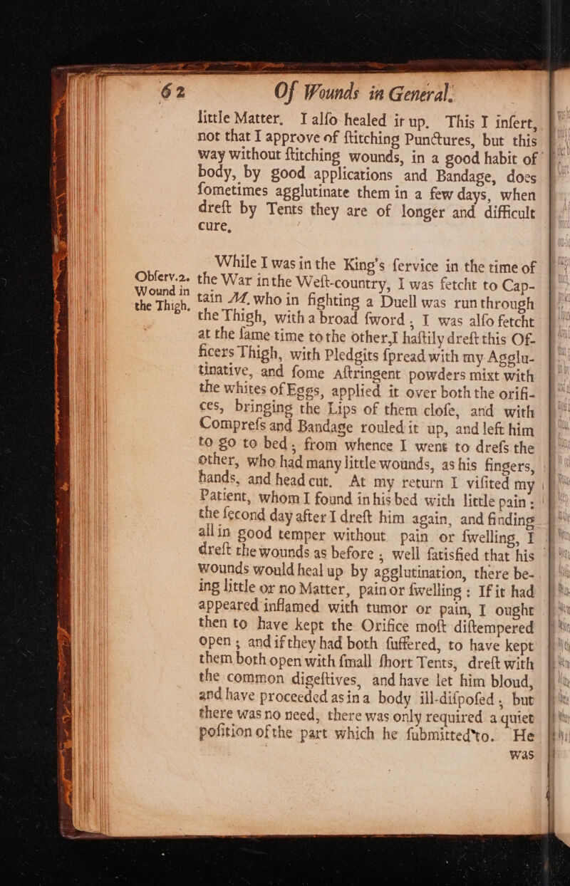 Obfery.2. W ound in the Thigh, rcs pa wi of Wounds in General. little Matter. Talfo healed ir up, This I infert, not that I approve of ftitching Punures, but this way without ftitching wounds, in a good habit of body, by good applications and Bandage, does fometimes agglutinate them in a few days, when dreft by Tents they are of longer and difficult cure, While I was in the King’s fervice in the time of the War inthe Weit-country, I was fetcht to Cap- tain Af, who in fighting a Duell was run through the Thigh, with a broad {word , I was alfo fetcht at the fame time tothe other,] haitily dreft this Of- ficers Thigh, with Pledgits {pread with my Agglu- tinative, and fome aftringent powders mixt with the whites of Eggs, applied it over both the orifi- ces, bringing the Lips of them clofe, and with Comprefs and Bandage rouled it up, and left him to go to bed from whence I went to drefs the other, who had many little wounds, as his fingers, hands, and head cut, At my return I vifited my | f}) Patient, whom I found inhis bed with little pain; || the fecond day after I dreft him again, and finding allin good temper without pain or {welling, I dreft the wounds as before ; well fatisfied that his wounds would heal up by agglutination, there be- ing little or no Matter, painor {welling ; If it had appeared inflamed with tumor or pain, I ought then to have kept the Orifice moft diftempered open ; and ifthey had both fuffered, to have kept them both open with {mall fhort Tents, dreft with the common digeftives, and have let him bloud, and have proceeded asina body ill-diipofed . but there was no need, there was only required a quiet pofition ofthe part which he fubmittedto. He was